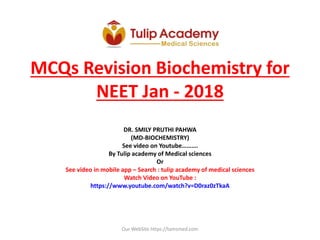 MCQs Revision Biochemistry for
NEET Jan - 2018
DR. SMILY PRUTHI PAHWA
(MD-BIOCHEMISTRY)
See video on Youtube……….
By Tulip academy of Medical sciences
Or
See video in mobile app – Search : tulip academy of medical sciences
Watch Video on YouTube :
https://www.youtube.com/watch?v=D0raz0zTkaA
Our WebSite https://tamsmed.com
 