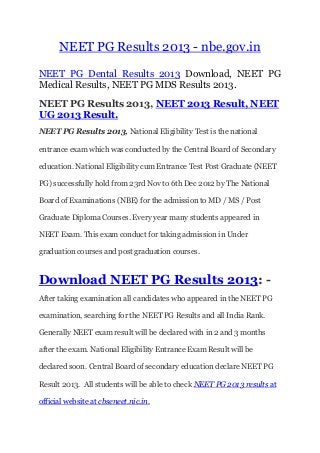 NEET PG Results 2013 - nbe.gov.in
NEET PG Dental Results 2013 Download, NEET PG
Medical Results, NEET PG MDS Results 2013.
NEET PG Results 2013, NEET 2013 Result, NEET
UG 2013 Result.
NEET PG Results 2013, National Eligibility Test is the national
entrance exam which was conducted by the Central Board of Secondary
education. National Eligibility cum Entrance Test Post Graduate (NEET
PG) successfully hold from 23rd Nov to 6th Dec 2012 by The National
Board of Examinations (NBE) for the admission to MD / MS / Post
Graduate Diploma Courses. Every year many students appeared in
NEET Exam. This exam conduct for taking admission in Under
graduation courses and post graduation courses.
Download NEET PG Results 2013: -
After taking examination all candidates who appeared in the NEET PG
examination, searching for the NEET PG Results and all India Rank.
Generally NEET exam result will be declared with in 2 and 3 months
after the exam. National Eligibility Entrance Exam Result will be
declared soon. Central Board of secondary education declare NEET PG
Result 2013. All students will be able to check NEET PG 2013 results at
official website at cbseneet.nic.in.
 
