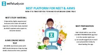 BEST PLATFORM FOR NEET & AIIMS
NOW IT IS TIME FOR YOU TO MAKE YOUR DREAM COME TRUE
SELF STUDY APP is one of the
best NEET PREPARATION app that
is in the market right now.
So, we would suggest you to start
your preparation today by
downloading the app
NEET PREPARATION
APP
Prepared by highly experienced
lecturers and a team of medical
experts, it is the best study material
for NEET aspirants who aspire to
become doctors
NEET STUDY MATERIAL
All AIIMS mock tests come with
100% doubt clearance. Step-by-step
doubt clearance for every question
AIIMS ONLINE MOCK
TEST
 
