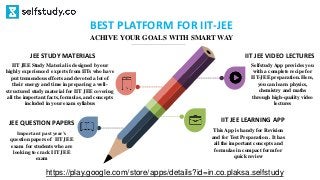 IIT JEE LEARNING APP
This App is handy for Revision
and for Test Preparation . It has
all the important concepts and
formulae in compact form for
quick review
JEE STUDY MATERIALS
IIT JEE Study Material is designed by our
highly experienced experts from IITs who have
put tremendous efforts and devoted a lot of
their energy and time in preparing a well-
structured study material for IIT JEE covering
all the important facts, formulas, and concepts
included in your exam syllabus
JEE QUESTION PAPERS
Important past year’s
question papers of IIT JEE
exam for students who are
looking to crack IIT JEE
exam
IIT JEE VIDEO LECTURES
Selfstudy App provides you
with a complete recipe for
IIT-JEE preparation. Here,
you can learn physics,
chemistry and maths
through high-quality video
lectures
BEST PLATFORM FOR IIT-JEE
ACHIVE YOUR GOALS WITH SMART WAY
https://play.google.com/store/apps/details?id=in.co.plaksa.selfstudy
 