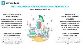 Selfstudy.co has a good collection of
study material for preparation of
main subjects like- (PCM & BZ) in
11th & 12th classes in easy and
understandable manner
HELPFUL FOR
PREPRATION OF MAIN
SUBJECTS
Selfstudy online app provides a good
platform to students to crack talent search
exams like KVPY, NTSE, NSTSE, NSO, ISO &
IMO
TALENT SEARCH EXAM
PREPRATION APP
Our application provide effective
collection of study material for 8th to
12th class which will be beneficial for
your upcoming exam days
EFFECTIVE COLLECTION
OF STUDY MATERIAL
BEST PLATFORM FOR FOUNDATIONAL PREPRATION
SMART WAY IS THE GREAT WAY
More than 15,000 concepts explained,
best educational study material and
other resources for all these concepts
with which you can finish the entire
syllabus in the most efficient way
EDUCATIONAL APP FOR
8th TO 12th CLASS
 