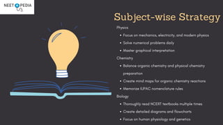 Subject-wise Strategy
Physics
Focus on mechanics, electricity, and modern physics
Solve numerical problems daily
Master graphical interpretation
Chemistry
Balance organic chemistry and physical chemistry
preparation
Create mind maps for organic chemistry reactions
Memorize IUPAC nomenclature rules
Biology
Thoroughly read NCERT textbooks multiple times
Create detailed diagrams and flowcharts
Focus on human physiology and genetics
 
