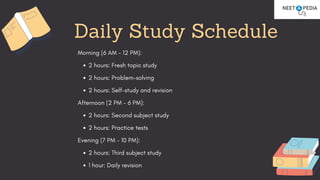 Morning (6 AM - 12 PM):
2 hours: Fresh topic study
2 hours: Problem-solving
2 hours: Self-study and revision
Afternoon (2 PM - 6 PM):
2 hours: Second subject study
2 hours: Practice tests
Evening (7 PM - 10 PM):
2 hours: Third subject study
1 hour: Daily revision
Daily Study Schedule
 