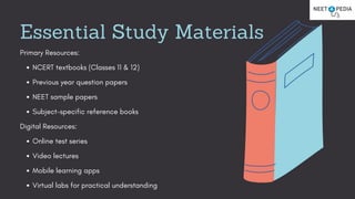 Essential Study Materials
Primary Resources:
NCERT textbooks (Classes 11 & 12)
Previous year question papers
NEET sample papers
Subject-specific reference books
Digital Resources:
Online test series
Video lectures
Mobile learning apps
Virtual labs for practical understanding
 