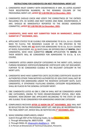 INSTRUCTIONS FOR CANDIDATES ON NEET PROVISIONAL MERIT LIST
1. CANDIDATES MUST COMPLY WITH DISCREPANCIES IF ANY, AS LISTED AGAINST
THEIR REGISTRATION NUMBERS, IN THE REMARKS COLUMN OF THE
PROVISIONAL MERIT LIST, LATEST BY 5.00 PM ON 1st December, 2021.
2. CANDIDATES SHOULD CHECK AND VERIFY THE CORRECTNESS OF THE ENTRIES
INCLUDING STD. XII SCORES AND NEET SCORES AND RANK. DISCREPANCIES, IF
ANY, SHOULD BE IMMEDIATELY REPORTED TO THE DEGREE ADMISSION
COMMITTEE, LATEST BY 5.00 PM ON 1st December, 2021.
3. CANDIDATES, WHO HAVE NOT SUBMITTED THEIR XII MARKSHEET, SHOULD
SUBMIT BY 1ST
DECEMBER, 2021.
4. APPLICANTS STATED TO BE ELIGIBLE FOR ADMISSIONS TO B.V.Sc. & A.H. COURSE
NEED TO FULFILL THE RESIDENCE CLAUSE OF 15 YRS SPECIFIED IN THE
PROSPECTUS. THERE ARE NO SEATS FOR ADMISSIONS TO B.V.Sc. & A.H. COURSE
AT RIVER, PUDUCHERRY. ALL 11 SEATS SHALL BE OFFERED ONLY AT MAFSU. ONLY
CANDIDATES, WHO HAVE SUBMITTED ONLINE APPLICATION TO MAFSU ON
THEIR WEBSITE WILL BE CONSIDERED FOR ADMISSIONS TO B.V.Sc. & A.H.
COURSE.
5. CANDIDATE LISTED UNDER GEN/CSP CATEGORIES IN THE MERIT LISTS, SHOULD
FURNISH RESIDENCE CERTIFICATE/BONAFIDE CERTIFICATE (OR) CSP DOCUMENT,
FURTHER TO BE CONSIDERED ELIGIBLE IN THE RELEVANT CATEGORY IN THE
MERIT LISTS.
6. CANDIDATES WHO HAVE SUBMITTED CASTE (SC/ST/OBC) CERTIFICATE ISSUED BY
AUTHORITIES OTHER THAN NOTIFIED AUTHORITIES OF GOA STATE SHALL NOT BE
CONSIDERED FOR ADMISSIONS UNDER THE RESERVED CATEGORY SEATS. SUCH
CANDIDATES, IF OTHERWISE FULFILLING GENERAL CATEGORY REQUIREMENTS,
SHALL BE PLACED IN THE GENERAL CATEGORY MERIT.
7. OBC CANDIDATES LISTED AS OBC-C /OBC-M SHALL NOT BE CONSIDERED UNDER
OBC CATEGORIES, OWING TO THEIR CREAMY/MIGRANT STATUS. ONLY NON-
MIGRANT, NON-CREAMY OBC APPLICANTS BELONGING TO THE STATE OF GOA
ARE ELIGIBLE TO BE CONSIDERED FOR ADMISSIONS UNDER OBC CATEGORY.
8. COMPLIANCES RECEIVED AFTER 12 NOON ON 29th
NOVEMBER, 2021 WILL NOT
BE REFLECTED ON THE PROVISIONAL MERIT LIST, AND WILL BE INCORPORATED IN
THE FINAL MERIT LIST, WHICH WILL BE NOTIFIED ON 2nd
DECEMBER, 2021.
9. WHILE SENDING COMPLIANCES, KINDLY
Submit through ANY of the following modes, by 1st December, 2021.
1. Through WhatsApp No. 8805752936 (OR)
2. Through EMAIL-ID: dtegoaadm-deg@gov.in (OR)
3. In Person at Directorate of Technical Education, Porvorim.
 