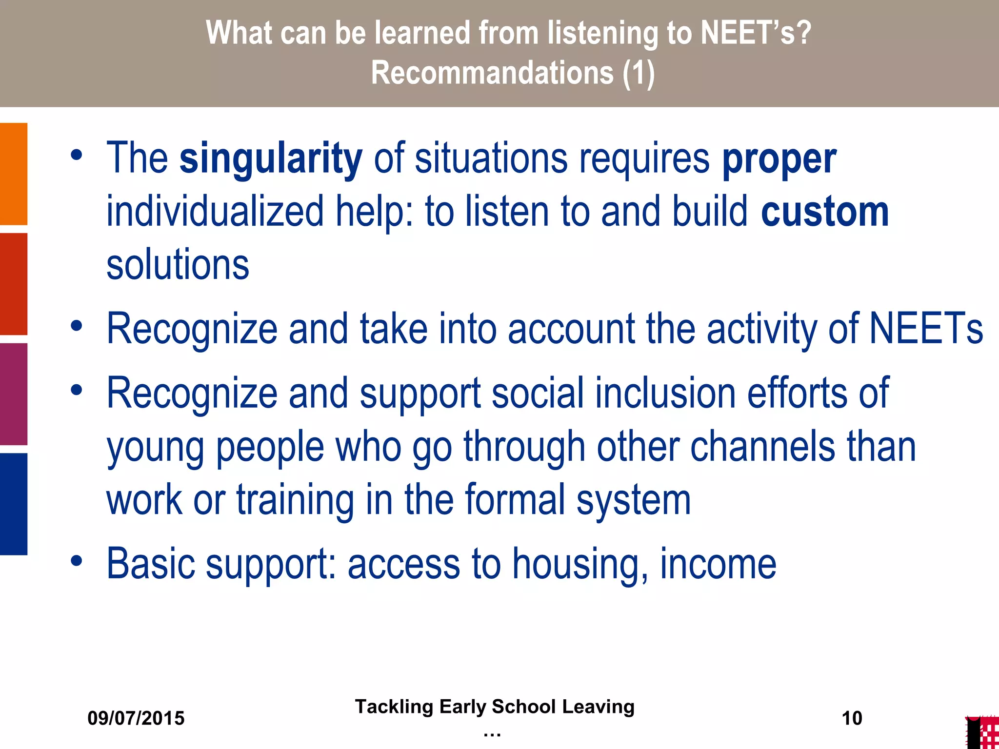 09/07/2015
Tackling Early School Leaving
…
10
What can be learned from listening to NEET’s?
Recommandations (1)
• The singularity of situations requires proper
individualized help: to listen to and build custom
solutions
• Recognize and take into account the activity of NEETs
• Recognize and support social inclusion efforts of
young people who go through other channels than
work or training in the formal system
• Basic support: access to housing, income
 