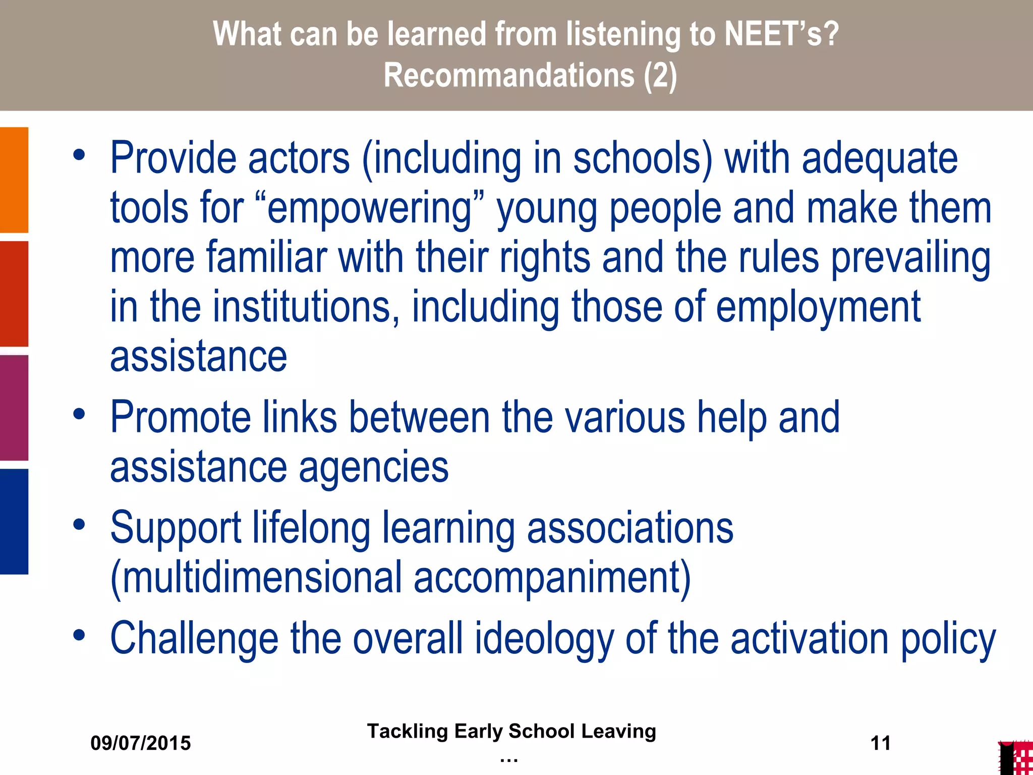 09/07/2015
Tackling Early School Leaving
…
11
What can be learned from listening to NEET’s?
Recommandations (2)
• Provide actors (including in schools) with adequate
tools for “empowering” young people and make them
more familiar with their rights and the rules prevailing
in the institutions, including those of employment
assistance
• Promote links between the various help and
assistance agencies
• Support lifelong learning associations
(multidimensional accompaniment)
• Challenge the overall ideology of the activation policy
 
