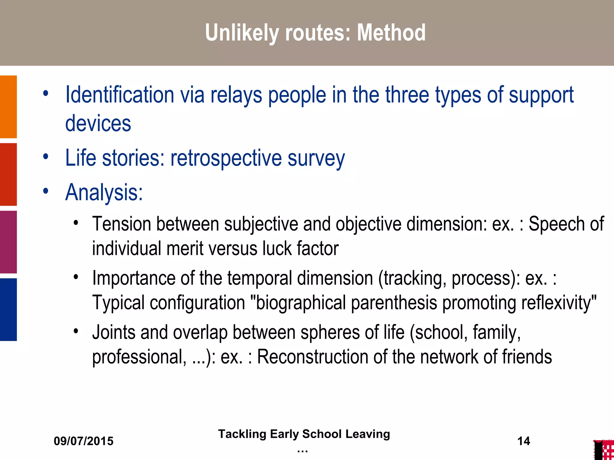 09/07/2015
Tackling Early School Leaving
…
14
Unlikely routes: Method
• Identification via relays people in the three types of support
devices
• Life stories: retrospective survey
• Analysis:
• Tension between subjective and objective dimension: ex. : Speech of
individual merit versus luck factor
• Importance of the temporal dimension (tracking, process): ex. :
Typical configuration "biographical parenthesis promoting reflexivity"
• Joints and overlap between spheres of life (school, family,
professional, ...): ex. : Reconstruction of the network of friends
 