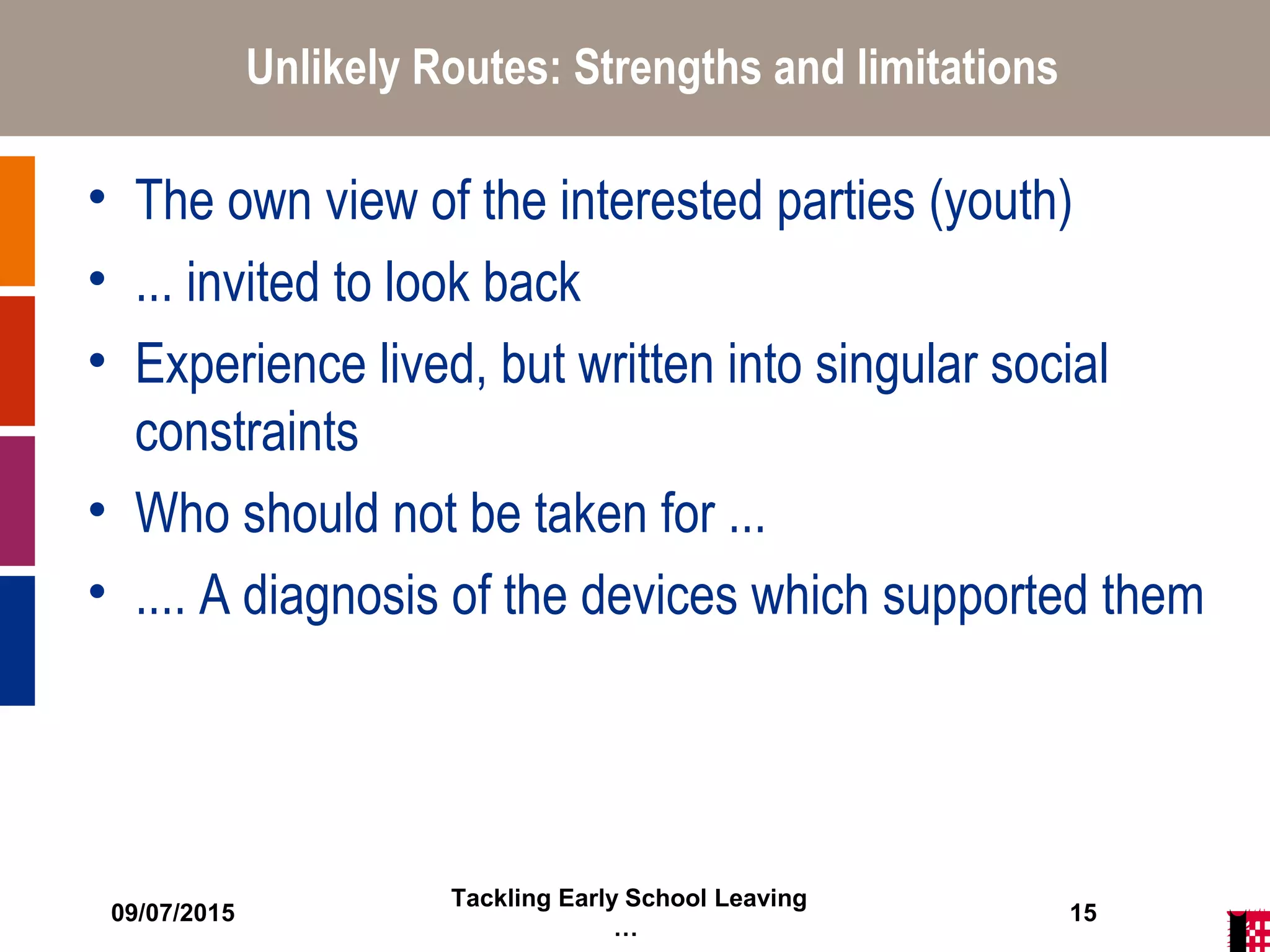 09/07/2015
Tackling Early School Leaving
…
15
Unlikely Routes: Strengths and limitations
• The own view of the interested parties (youth)
• ... invited to look back
• Experience lived, but written into singular social
constraints
• Who should not be taken for ...
• .... A diagnosis of the devices which supported them
 