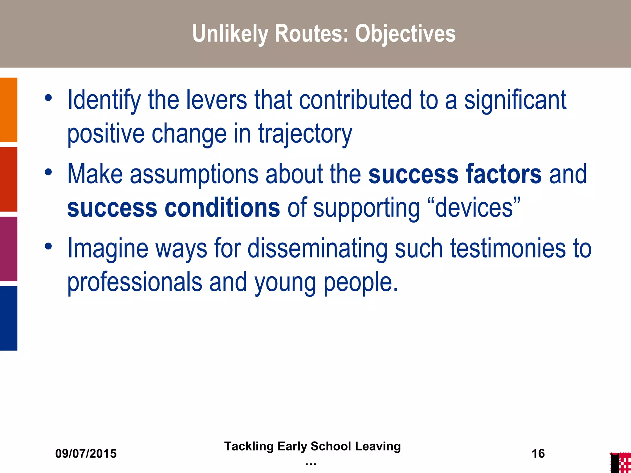 09/07/2015
Tackling Early School Leaving
…
16
Unlikely Routes: Objectives
• Identify the levers that contributed to a significant
positive change in trajectory
• Make assumptions about the success factors and
success conditions of supporting “devices”
• Imagine ways for disseminating such testimonies to
professionals and young people.
 