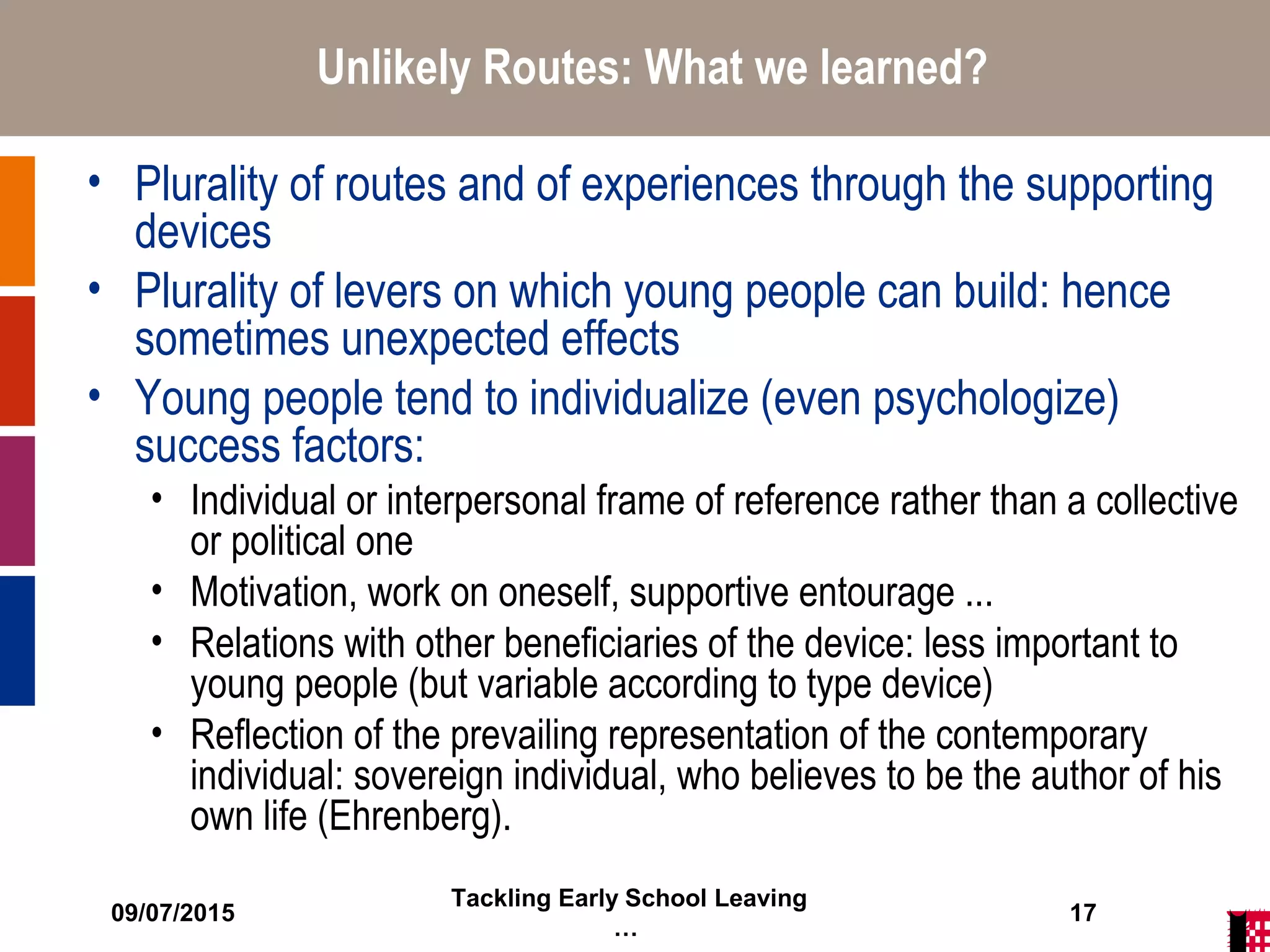 09/07/2015
Tackling Early School Leaving
…
17
Unlikely Routes: What we learned?
• Plurality of routes and of experiences through the supporting
devices
• Plurality of levers on which young people can build: hence
sometimes unexpected effects
• Young people tend to individualize (even psychologize)
success factors:
• Individual or interpersonal frame of reference rather than a collective
or political one
• Motivation, work on oneself, supportive entourage ...
• Relations with other beneficiaries of the device: less important to
young people (but variable according to type device)
• Reflection of the prevailing representation of the contemporary
individual: sovereign individual, who believes to be the author of his
own life (Ehrenberg).
 