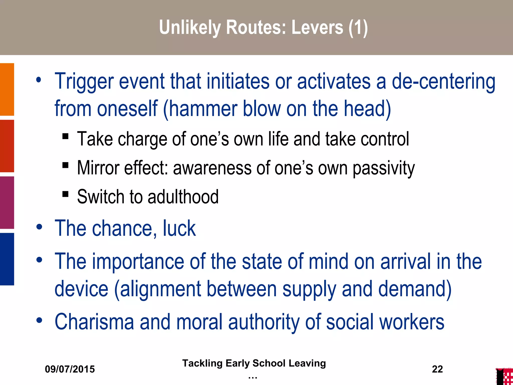 09/07/2015
Tackling Early School Leaving
…
22
Unlikely Routes: Levers (1)
• Trigger event that initiates or activates a de-centering
from oneself (hammer blow on the head)
 Take charge of one’s own life and take control
 Mirror effect: awareness of one’s own passivity
 Switch to adulthood
• The chance, luck
• The importance of the state of mind on arrival in the
device (alignment between supply and demand)
• Charisma and moral authority of social workers
 