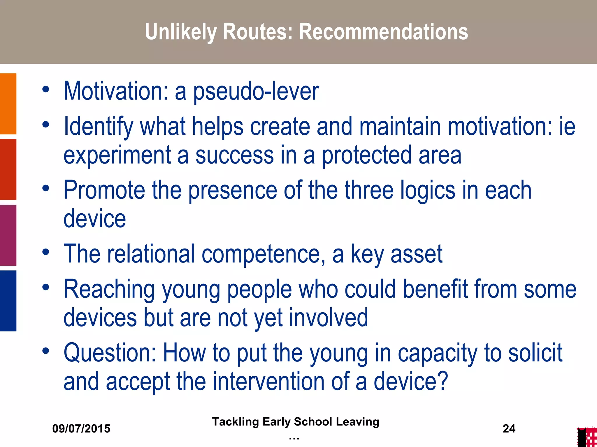 09/07/2015
Tackling Early School Leaving
…
24
Unlikely Routes: Recommendations
• Motivation: a pseudo-lever
• Identify what helps create and maintain motivation: ie
experiment a success in a protected area
• Promote the presence of the three logics in each
device
• The relational competence, a key asset
• Reaching young people who could benefit from some
devices but are not yet involved
• Question: How to put the young in capacity to solicit
and accept the intervention of a device?
 