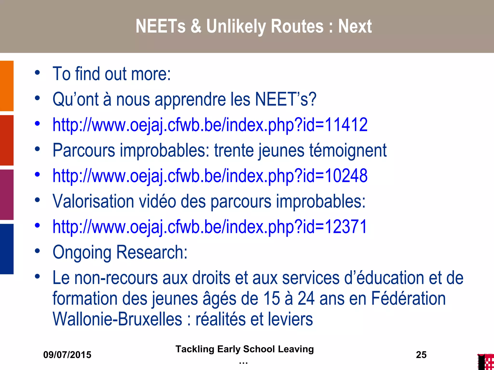 09/07/2015
Tackling Early School Leaving
…
25
NEETs & Unlikely Routes : Next
• To find out more:
• Qu’ont à nous apprendre les NEET’s?
• http://www.oejaj.cfwb.be/index.php?id=11412
• Parcours improbables: trente jeunes témoignent
• http://www.oejaj.cfwb.be/index.php?id=10248
• Valorisation vidéo des parcours improbables:
• http://www.oejaj.cfwb.be/index.php?id=12371
• Ongoing Research:
• Le non-recours aux droits et aux services d’éducation et de
formation des jeunes âgés de 15 à 24 ans en Fédération
Wallonie-Bruxelles : réalités et leviers
 