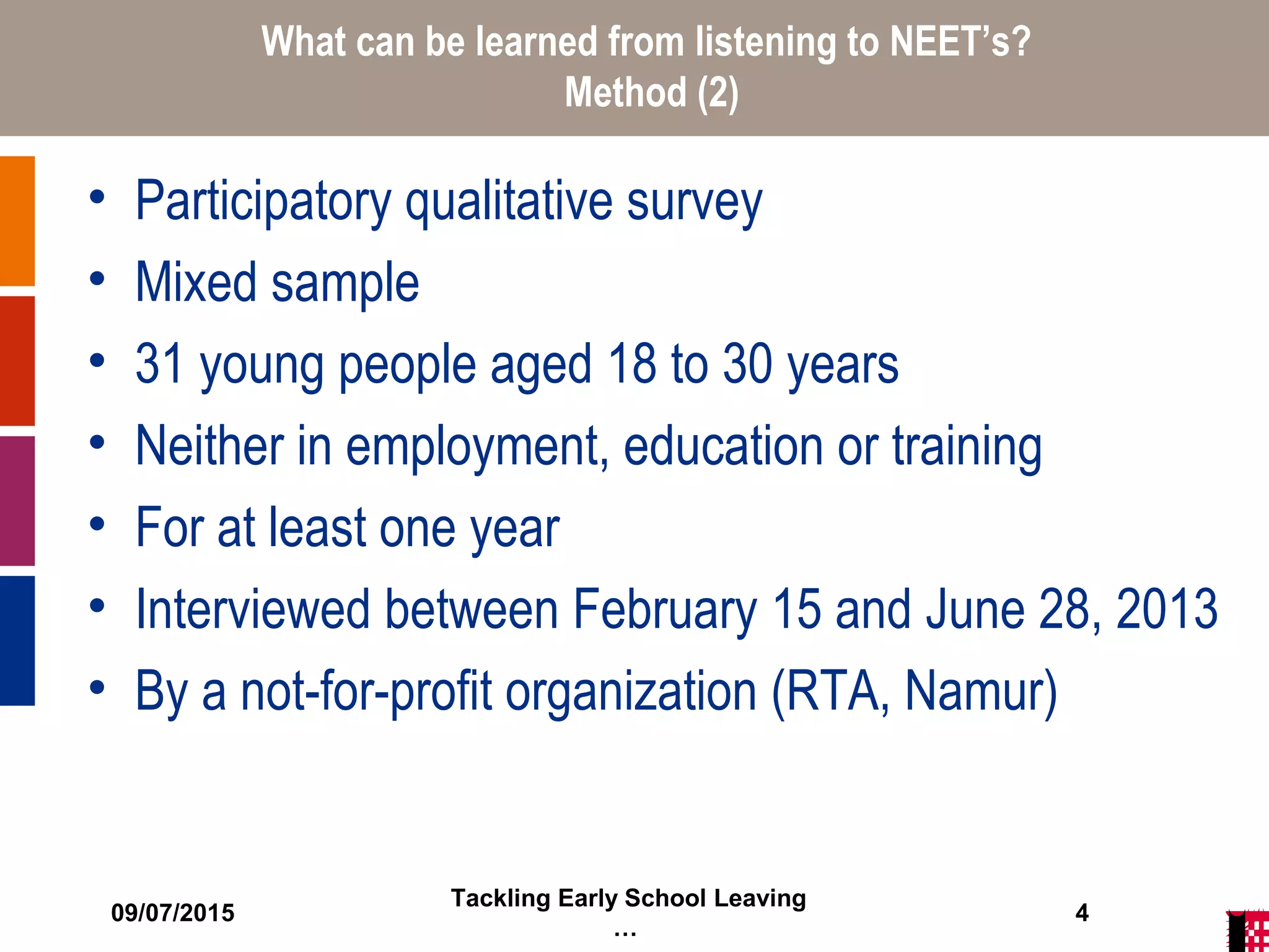 09/07/2015
Tackling Early School Leaving
…
4
What can be learned from listening to NEET’s?
Method (2)
• Participatory qualitative survey
• Mixed sample
• 31 young people aged 18 to 30 years
• Neither in employment, education or training
• For at least one year
• Interviewed between February 15 and June 28, 2013
• By a not-for-profit organization (RTA, Namur)
 