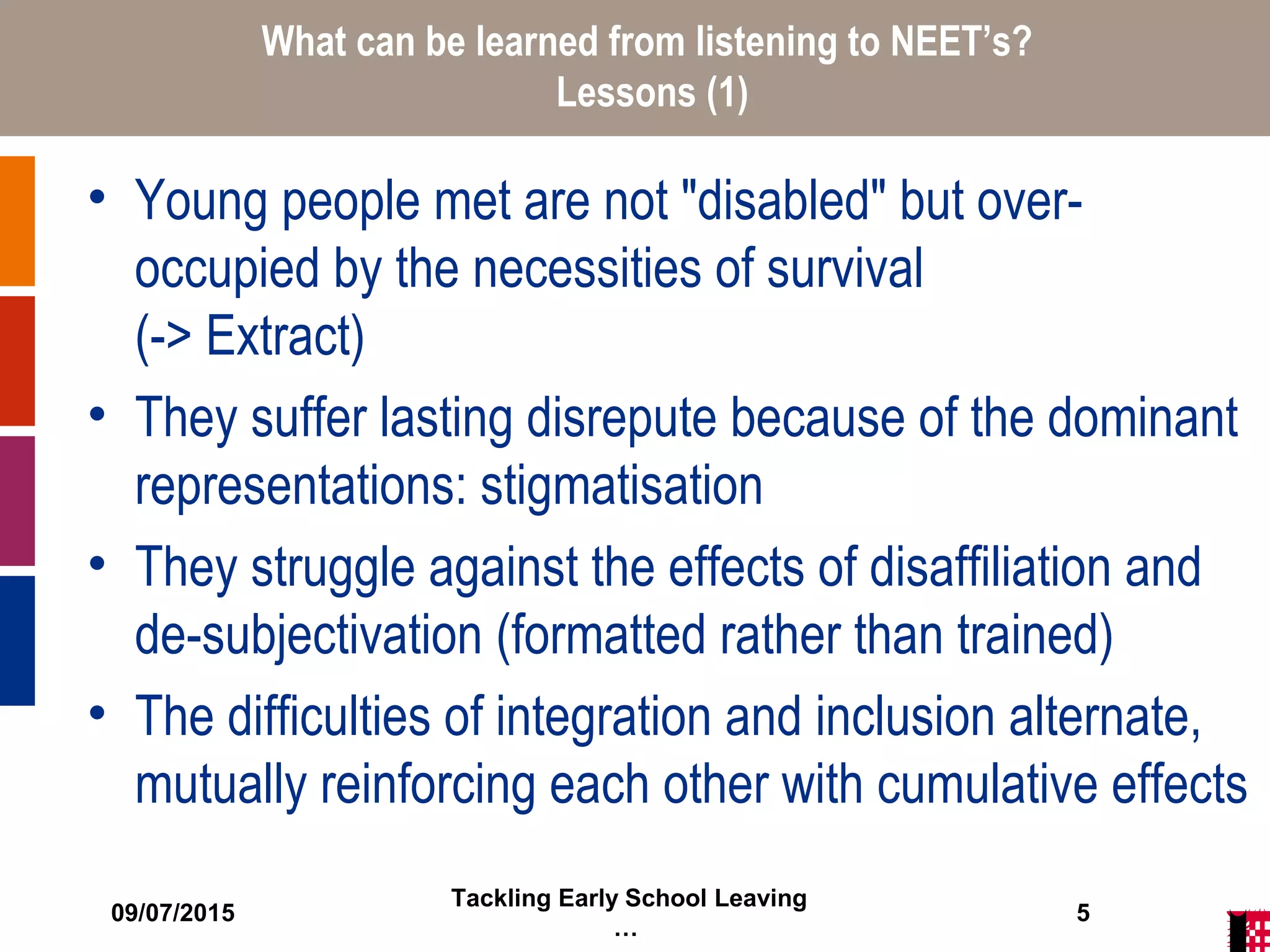09/07/2015
Tackling Early School Leaving
…
5
What can be learned from listening to NEET’s?
Lessons (1)
• Young people met are not "disabled" but over-
occupied by the necessities of survival
(-> Extract)
• They suffer lasting disrepute because of the dominant
representations: stigmatisation
• They struggle against the effects of disaffiliation and
de-subjectivation (formatted rather than trained)
• The difficulties of integration and inclusion alternate,
mutually reinforcing each other with cumulative effects
 