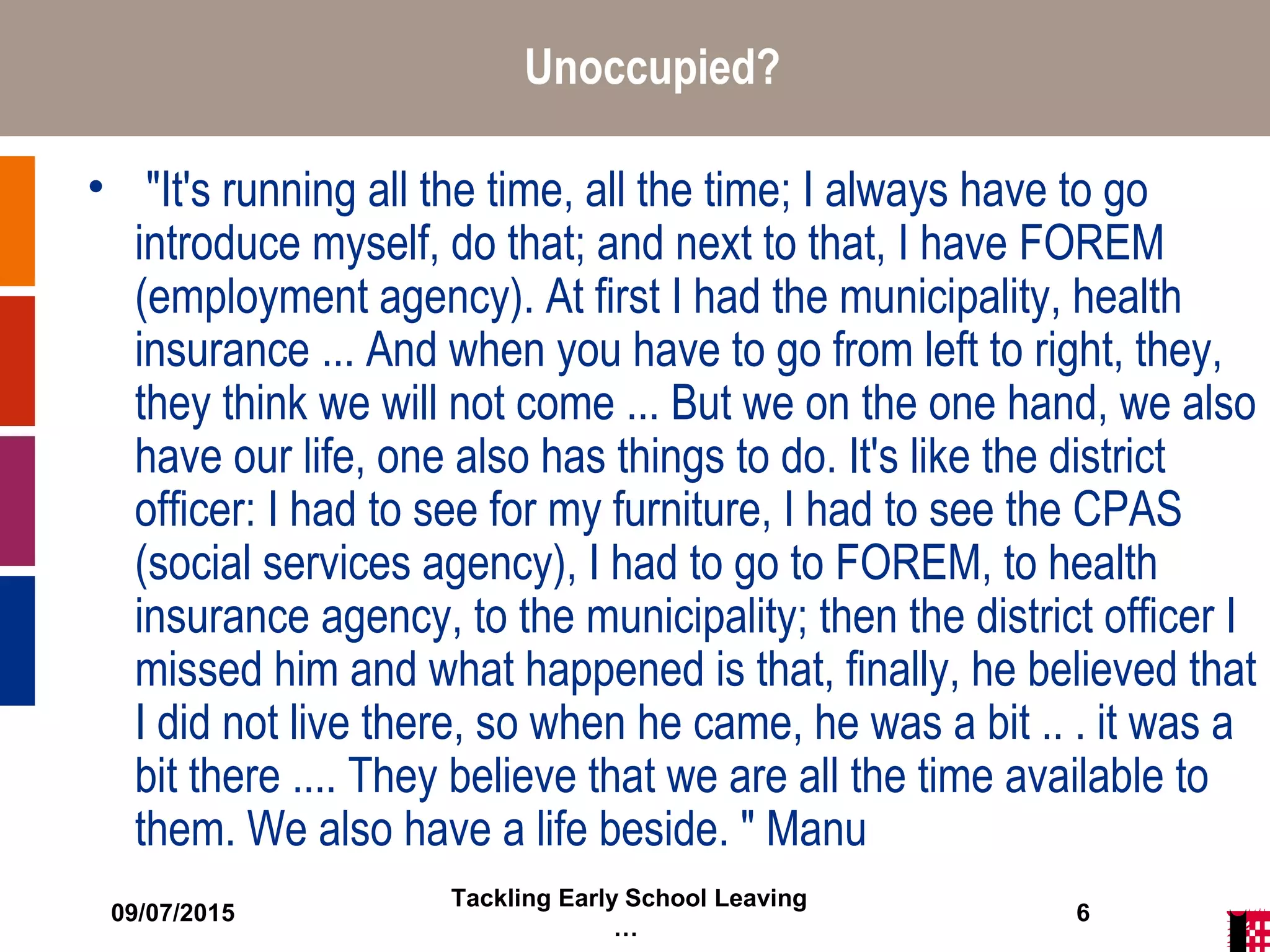 09/07/2015
Tackling Early School Leaving
…
6
Unoccupied?
• "It's running all the time, all the time; I always have to go
introduce myself, do that; and next to that, I have FOREM
(employment agency). At first I had the municipality, health
insurance ... And when you have to go from left to right, they,
they think we will not come ... But we on the one hand, we also
have our life, one also has things to do. It's like the district
officer: I had to see for my furniture, I had to see the CPAS
(social services agency), I had to go to FOREM, to health
insurance agency, to the municipality; then the district officer I
missed him and what happened is that, finally, he believed that
I did not live there, so when he came, he was a bit .. . it was a
bit there .... They believe that we are all the time available to
them. We also have a life beside. " Manu
 