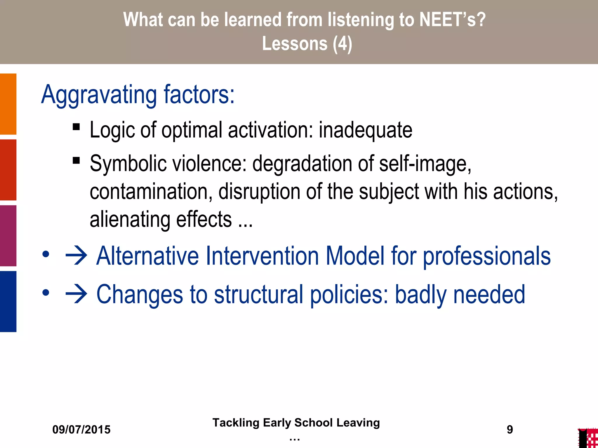 09/07/2015
Tackling Early School Leaving
…
9
What can be learned from listening to NEET’s?
Lessons (4)
Aggravating factors:
 Logic of optimal activation: inadequate
 Symbolic violence: degradation of self-image,
contamination, disruption of the subject with his actions,
alienating effects ...
•  Alternative Intervention Model for professionals
•  Changes to structural policies: badly needed
 