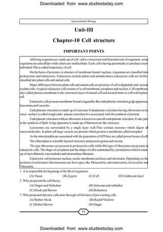 83
Questionbank Biology
Unit-III
Chapter-10 Cell structure
IMPORTANT POINTS
Allliving organismare made up ofcell. cell is a structural and functinalunit oforganism. some
organisms are unicellular while others are multicellular. Each cellis having potentialityto produce a new
individual.This is calledtotipotencyofcell.
On the basis ofpresence or absence of membrane bound nucleus, organisms are classified into
prokaryotes and eukaryotes. Eukaryotes include plants and animals hence,eukaryotic cells are further
classified into plant cells and animalcells.
Major differences betweenplant cells and animalcells are presence ofcellwall,plastidsandvacuole
inplant cells.Atypicaleukaryoticcellconsists ofacellmembrane,cytoplasmand nucleus. Cellmembrane
also called plasma-membrane is the outermost layer of animalcell and located inner to cellwallinplant
cell.
Eukaryoticcellpossesesmembrane bound oraganelles likeendoplasmic reticulum,golgiapparatus,
lysosomes,and vacuoles.
Endoplasmic reticulumis made up ofcisternae.Endoplasmic reticulumhaving ribosomes on its
outer- surface iscalled rough endo- plasnicreticulum.It is associated withthesynthesis ofprotein.
Endoplasmic reticulumwithout ribosomes isknownassmoothendoplasmic reticulum. It take part
in the synthesisoflipid. Goigiapparatusis made up offlattenedsac like structure.
Lysosomes are surrounded by a single layer wall.They contain enzymes which digest all
macromolecules. In plant celllarge vacuole are present which possess a membrane called tonoplast.
As themitochondria are associatedwiththe generationofATPtheyare calledpowerhouse ofcell.
The chloroplast is a double layered structure and possess grana and stroma.
70s type ribosomes are present in prokaryotic cells while 80s type of ribosomes are present in
eukaryotic cells. Theshape ofcytoplasmandthe shape ofcellismaintained bycytoskeletonwhichis made
up ofmicrofilament, microtubulesand intermediate filaments.
Eukaryotic cellpossessesnucleas, nucler membrane,nucleous and chromatin. Depending onthe
position ofcentromere chromosomes are four types, like Metacentric,sub-metacentric,Acrocentric and
Telocentric.
1. It is responsible for begininig ofthe lifeoforganisms.
(A)Tissue (B) Zygote (C) Cell (D) Embryonic layer
2. Who proposed the celltheory.
(A) Singerand Nicholsen (B) Schwannand schleiden
(C) Hook and Brown (D) Robertson
3. Who proposed that new cells arise through celldivisionofpre-existing cells.
(A) Robert Hook (B)RudolfVirchow
(C) Robert Brown (D)Singer
Downloaded from www.studiestoday.com
Downloaded from www.studiestoday.com
 