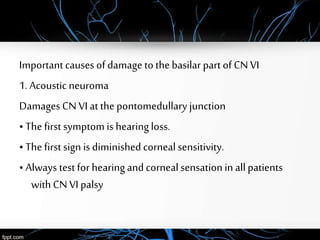 Important causes of damage to thebasilar part of CN VI
1. Acoustic neuroma
Damages CN VI at the pontomedullary junction
• The first symptom is hearingloss.
• The first sign is diminishedcorneal sensitivity.
• Always test for hearingand corneal sensationin allpatients
withCN VI palsy
 