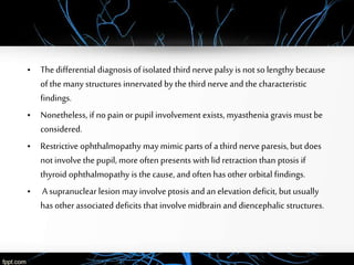 • Thedifferential diagnosis ofisolated third nervepalsy is not so lengthy because
of the many structures innervated by the third nerveand the characteristic
findings.
• Nonetheless, if nopain orpupil involvement exists, myasthenia gravis must be
considered.
• Restrictive ophthalmopathy may mimic parts of a third nerveparesis, but does
not involve the pupil, more often presents with lid retraction than ptosis if
thyroid ophthalmopathy is the cause, and often has otherorbital findings.
• A supranuclear lesion may involveptosis and an elevation deficit, butusually
has otherassociated deficits that involve midbrain and diencephalic structures.
 