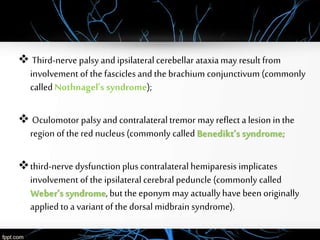  Third-nerve palsy and ipsilateralcerebellar ataxiamay result from
involvement of the fasciclesand the brachium conjunctivum (commonly
calledNothnagel’s syndrome);
 Oculomotor palsy and contralateraltremor may reflect a lesion in the
region of the red nucleus (commonly called Benedikt’s syndrome;
third-nerve dysfunction plus contralateral hemiparesis implicates
involvement of the ipsilateralcerebral peduncle (commonly called
Weber’s syndrome, but the eponym may actuallyhave been originally
applied to a variantof the dorsal midbrain syndrome).
 