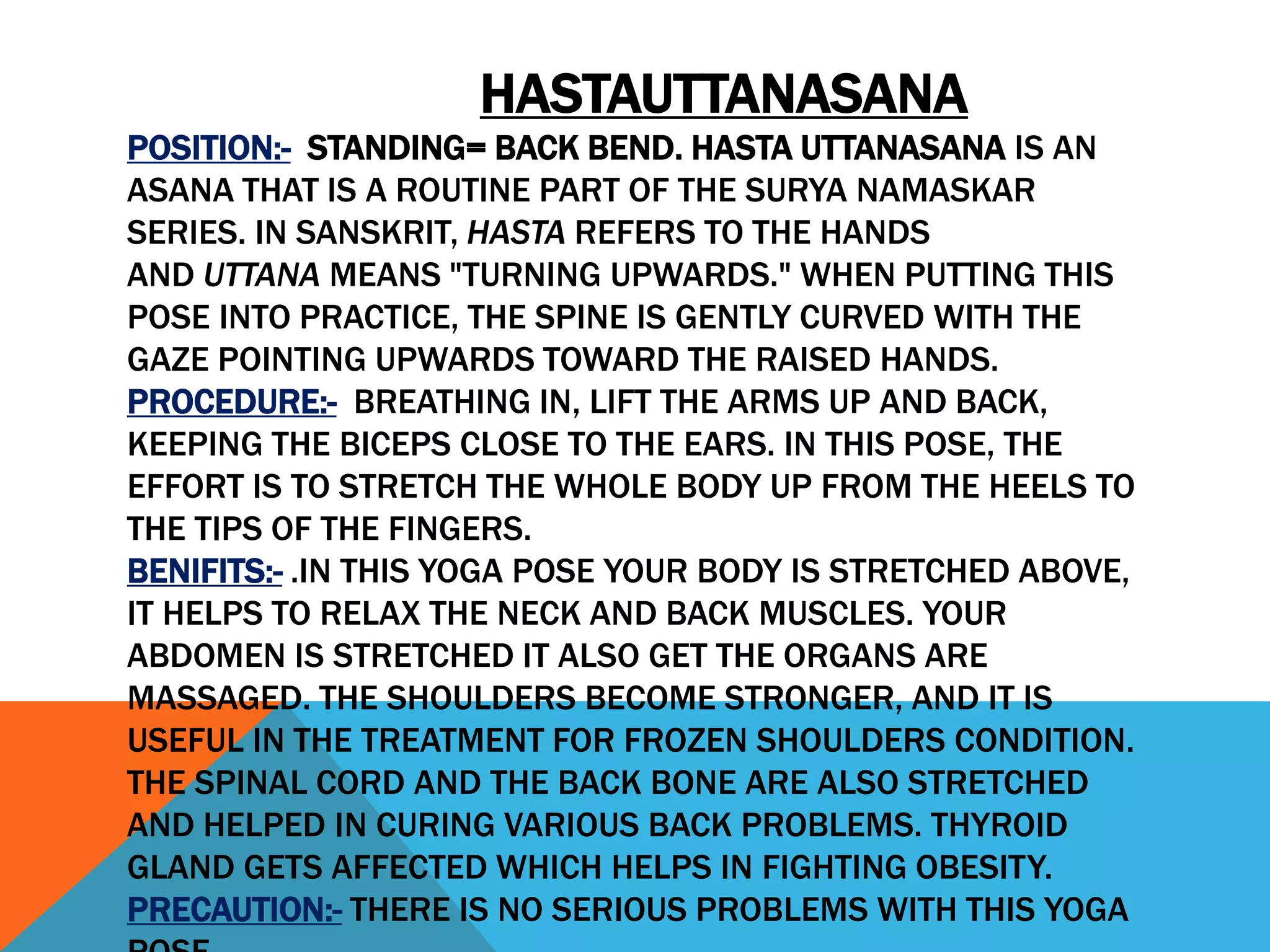 HASTAUTTANASANA
POSITION:- STANDING= BACK BEND. HASTA UTTANASANA IS AN
ASANA THAT IS A ROUTINE PART OF THE SURYA NAMASKAR
SERIES. IN SANSKRIT, HASTA REFERS TO THE HANDS
AND UTTANA MEANS "TURNING UPWARDS." WHEN PUTTING THIS
POSE INTO PRACTICE, THE SPINE IS GENTLY CURVED WITH THE
GAZE POINTING UPWARDS TOWARD THE RAISED HANDS.
PROCEDURE:- BREATHING IN, LIFT THE ARMS UP AND BACK,
KEEPING THE BICEPS CLOSE TO THE EARS. IN THIS POSE, THE
EFFORT IS TO STRETCH THE WHOLE BODY UP FROM THE HEELS TO
THE TIPS OF THE FINGERS.
BENIFITS:- .IN THIS YOGA POSE YOUR BODY IS STRETCHED ABOVE,
IT HELPS TO RELAX THE NECK AND BACK MUSCLES. YOUR
ABDOMEN IS STRETCHED IT ALSO GET THE ORGANS ARE
MASSAGED. THE SHOULDERS BECOME STRONGER, AND IT IS
USEFUL IN THE TREATMENT FOR FROZEN SHOULDERS CONDITION.
THE SPINAL CORD AND THE BACK BONE ARE ALSO STRETCHED
AND HELPED IN CURING VARIOUS BACK PROBLEMS. THYROID
GLAND GETS AFFECTED WHICH HELPS IN FIGHTING OBESITY.
PRECAUTION:- THERE IS NO SERIOUS PROBLEMS WITH THIS YOGA
 