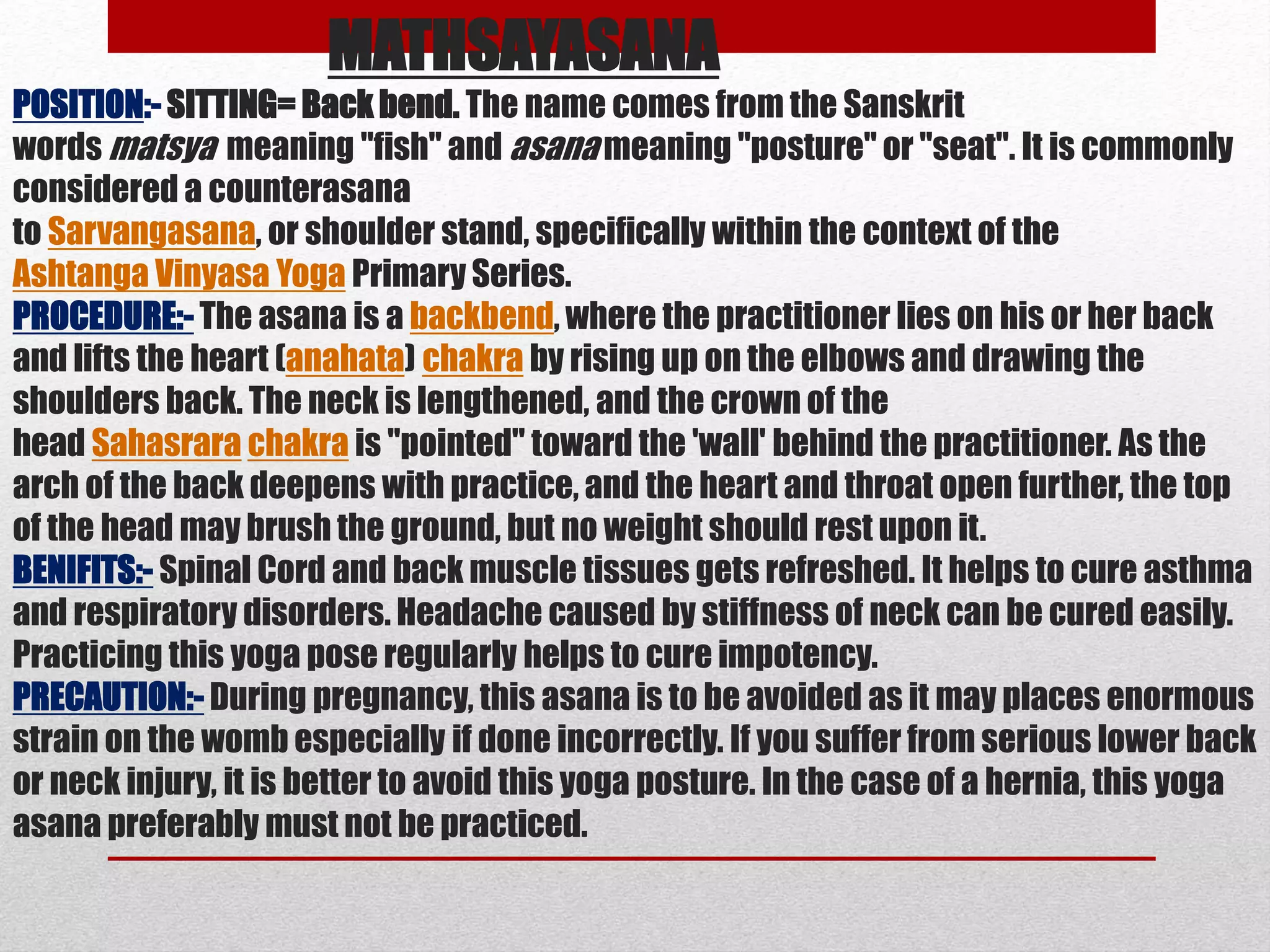MATHSAYASANA
POSITION:- SITTING= Back bend. The name comes from the Sanskrit
words matsya meaning "fish" and asana meaning "posture" or "seat". It is commonly
considered a counterasana
to Sarvangasana, or shoulder stand, specifically within the context of the
Ashtanga Vinyasa Yoga Primary Series.
PROCEDURE:- The asana is a backbend, where the practitioner lies on his or her back
and lifts the heart (anahata) chakra by rising up on the elbows and drawing the
shoulders back. The neck is lengthened, and the crown of the
head Sahasrara chakra is "pointed" toward the 'wall' behind the practitioner. As the
arch of the back deepens with practice, and the heart and throat open further, the top
of the head may brush the ground, but no weight should rest upon it.
BENIFITS:- Spinal Cord and back muscle tissues gets refreshed. It helps to cure asthma
and respiratory disorders. Headache caused by stiffness of neck can be cured easily.
Practicing this yoga pose regularly helps to cure impotency.
PRECAUTION:- During pregnancy, this asana is to be avoided as it may places enormous
strain on the womb especially if done incorrectly. If you suffer from serious lower back
or neck injury, it is better to avoid this yoga posture. In the case of a hernia, this yoga
asana preferably must not be practiced.
 