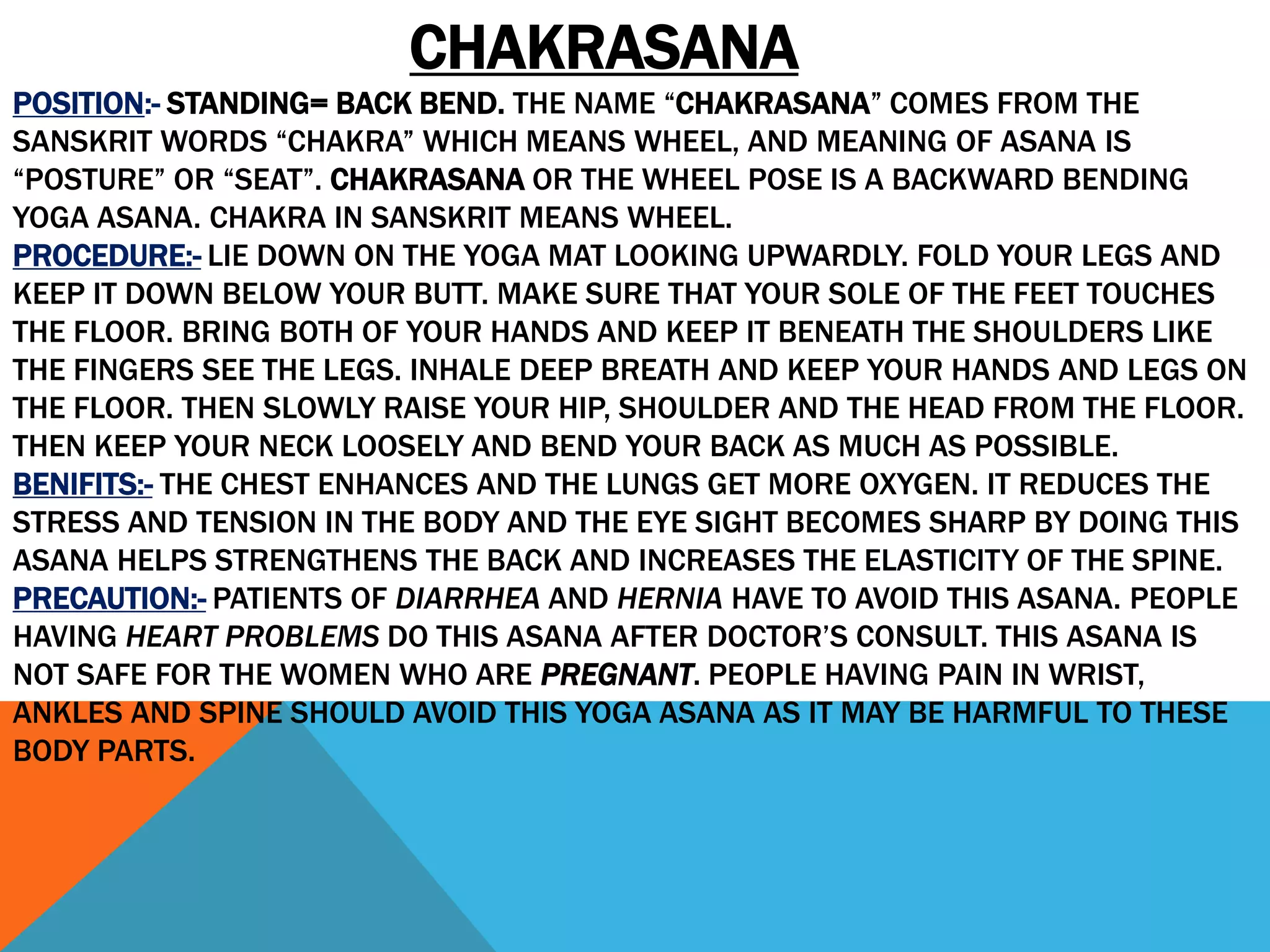 CHAKRASANA
POSITION:- STANDING= BACK BEND. THE NAME “CHAKRASANA” COMES FROM THE
SANSKRIT WORDS “CHAKRA” WHICH MEANS WHEEL, AND MEANING OF ASANA IS
“POSTURE” OR “SEAT”. CHAKRASANA OR THE WHEEL POSE IS A BACKWARD BENDING
YOGA ASANA. CHAKRA IN SANSKRIT MEANS WHEEL.
PROCEDURE:- LIE DOWN ON THE YOGA MAT LOOKING UPWARDLY. FOLD YOUR LEGS AND
KEEP IT DOWN BELOW YOUR BUTT. MAKE SURE THAT YOUR SOLE OF THE FEET TOUCHES
THE FLOOR. BRING BOTH OF YOUR HANDS AND KEEP IT BENEATH THE SHOULDERS LIKE
THE FINGERS SEE THE LEGS. INHALE DEEP BREATH AND KEEP YOUR HANDS AND LEGS ON
THE FLOOR. THEN SLOWLY RAISE YOUR HIP, SHOULDER AND THE HEAD FROM THE FLOOR.
THEN KEEP YOUR NECK LOOSELY AND BEND YOUR BACK AS MUCH AS POSSIBLE.
BENIFITS:- THE CHEST ENHANCES AND THE LUNGS GET MORE OXYGEN. IT REDUCES THE
STRESS AND TENSION IN THE BODY AND THE EYE SIGHT BECOMES SHARP BY DOING THIS
ASANA HELPS STRENGTHENS THE BACK AND INCREASES THE ELASTICITY OF THE SPINE.
PRECAUTION:- PATIENTS OF DIARRHEA AND HERNIA HAVE TO AVOID THIS ASANA. PEOPLE
HAVING HEART PROBLEMS DO THIS ASANA AFTER DOCTOR’S CONSULT. THIS ASANA IS
NOT SAFE FOR THE WOMEN WHO ARE PREGNANT. PEOPLE HAVING PAIN IN WRIST,
ANKLES AND SPINE SHOULD AVOID THIS YOGA ASANA AS IT MAY BE HARMFUL TO THESE
BODY PARTS.
 