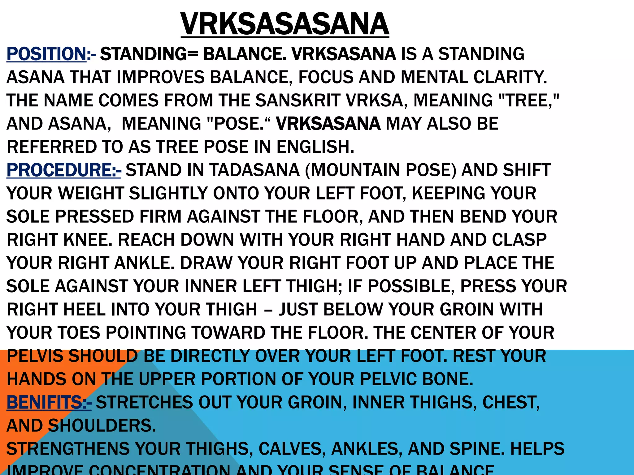 VRKSASASANA
POSITION:- STANDING= BALANCE. VRKSASANA IS A STANDING
ASANA THAT IMPROVES BALANCE, FOCUS AND MENTAL CLARITY.
THE NAME COMES FROM THE SANSKRIT VRKSA, MEANING "TREE,"
AND ASANA, MEANING "POSE.“ VRKSASANA MAY ALSO BE
REFERRED TO AS TREE POSE IN ENGLISH.
PROCEDURE:- STAND IN TADASANA (MOUNTAIN POSE) AND SHIFT
YOUR WEIGHT SLIGHTLY ONTO YOUR LEFT FOOT, KEEPING YOUR
SOLE PRESSED FIRM AGAINST THE FLOOR, AND THEN BEND YOUR
RIGHT KNEE. REACH DOWN WITH YOUR RIGHT HAND AND CLASP
YOUR RIGHT ANKLE. DRAW YOUR RIGHT FOOT UP AND PLACE THE
SOLE AGAINST YOUR INNER LEFT THIGH; IF POSSIBLE, PRESS YOUR
RIGHT HEEL INTO YOUR THIGH – JUST BELOW YOUR GROIN WITH
YOUR TOES POINTING TOWARD THE FLOOR. THE CENTER OF YOUR
PELVIS SHOULD BE DIRECTLY OVER YOUR LEFT FOOT. REST YOUR
HANDS ON THE UPPER PORTION OF YOUR PELVIC BONE.
BENIFITS:- STRETCHES OUT YOUR GROIN, INNER THIGHS, CHEST,
AND SHOULDERS.
STRENGTHENS YOUR THIGHS, CALVES, ANKLES, AND SPINE. HELPS
 