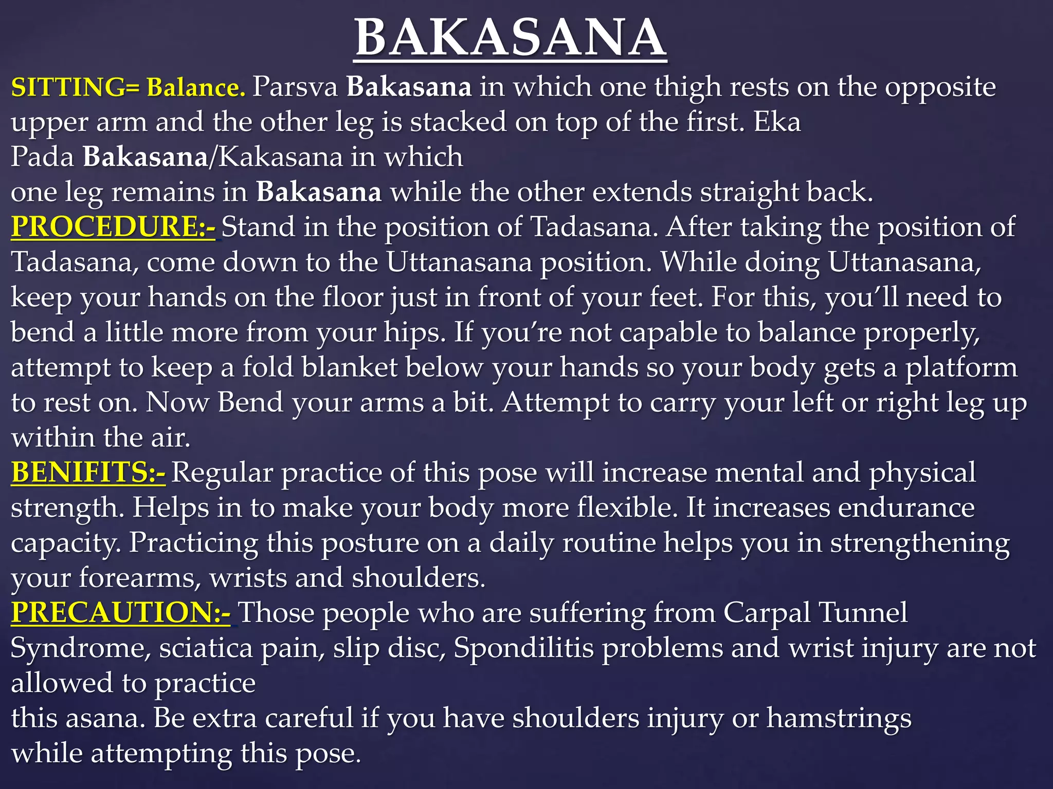 BAKASANA
SITTING= Balance. Parsva Bakasana in which one thigh rests on the opposite
upper arm and the other leg is stacked on top of the first. Eka
Pada Bakasana/Kakasana in which
one leg remains in Bakasana while the other extends straight back.
PROCEDURE:- Stand in the position of Tadasana. After taking the position of
Tadasana, come down to the Uttanasana position. While doing Uttanasana,
keep your hands on the floor just in front of your feet. For this, you’ll need to
bend a little more from your hips. If you’re not capable to balance properly,
attempt to keep a fold blanket below your hands so your body gets a platform
to rest on. Now Bend your arms a bit. Attempt to carry your left or right leg up
within the air.
BENIFITS:- Regular practice of this pose will increase mental and physical
strength. Helps in to make your body more flexible. It increases endurance
capacity. Practicing this posture on a daily routine helps you in strengthening
your forearms, wrists and shoulders.
PRECAUTION:- Those people who are suffering from Carpal Tunnel
Syndrome, sciatica pain, slip disc, Spondilitis problems and wrist injury are not
allowed to practice
this asana. Be extra careful if you have shoulders injury or hamstrings
while attempting this pose.
 