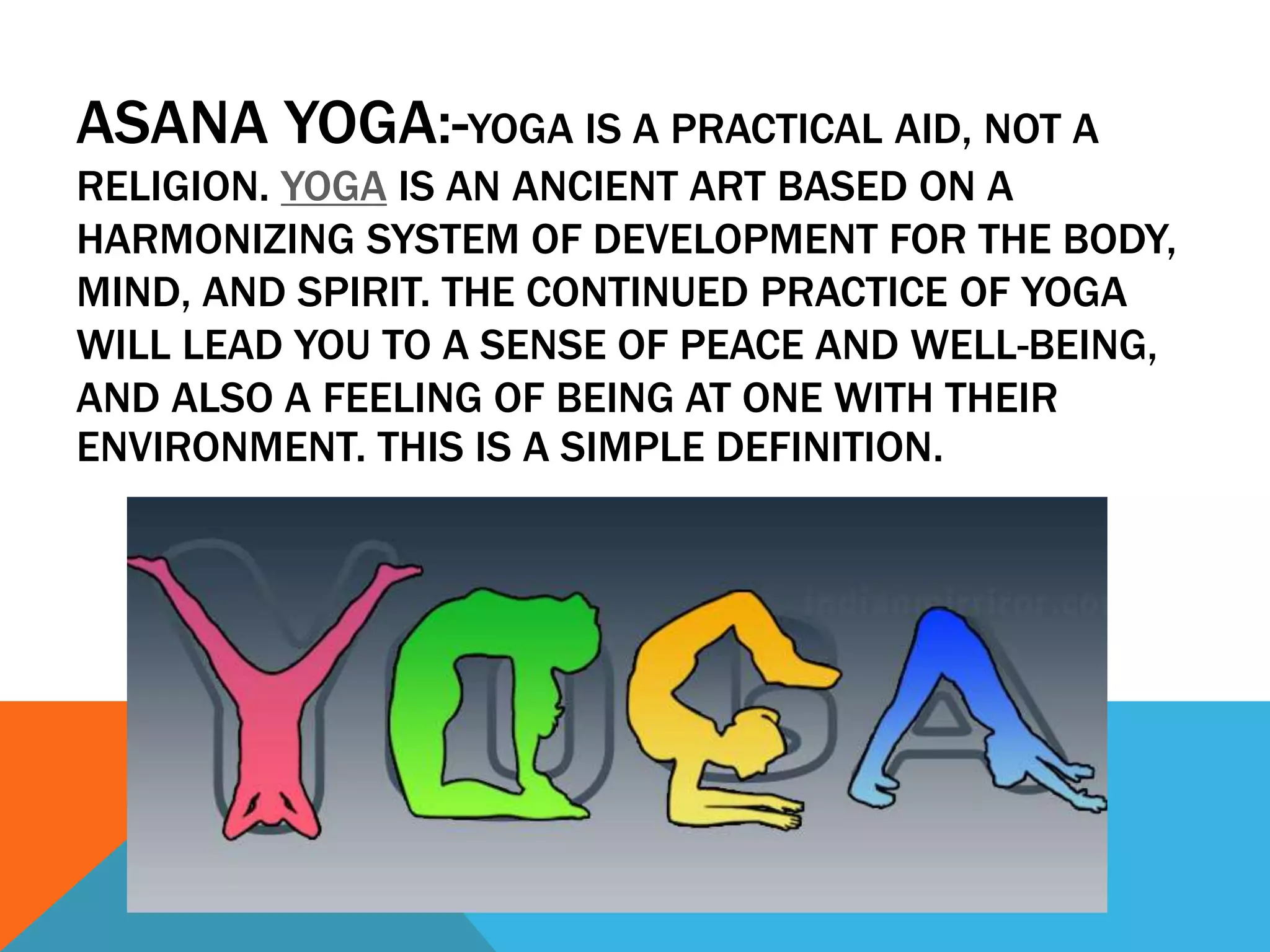 ASANA YOGA:-YOGA IS A PRACTICAL AID, NOT A
RELIGION. YOGA IS AN ANCIENT ART BASED ON A
HARMONIZING SYSTEM OF DEVELOPMENT FOR THE BODY,
MIND, AND SPIRIT. THE CONTINUED PRACTICE OF YOGA
WILL LEAD YOU TO A SENSE OF PEACE AND WELL-BEING,
AND ALSO A FEELING OF BEING AT ONE WITH THEIR
ENVIRONMENT. THIS IS A SIMPLE DEFINITION.
 
