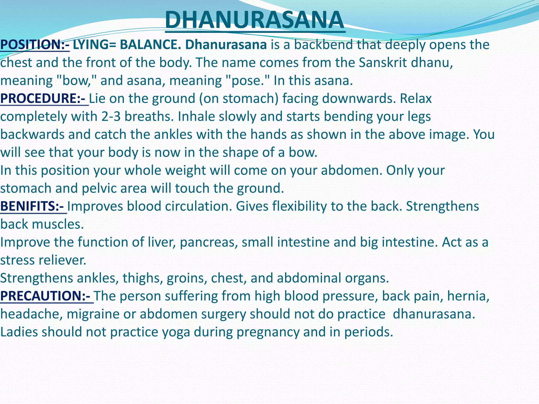 DHANURASANA
POSITION:- LYING= BALANCE. Dhanurasana is a backbend that deeply opens the
chest and the front of the body. The name comes from the Sanskrit dhanu,
meaning "bow," and asana, meaning "pose." In this asana.
PROCEDURE:- Lie on the ground (on stomach) facing downwards. Relax
completely with 2-3 breaths. Inhale slowly and starts bending your legs
backwards and catch the ankles with the hands as shown in the above image. You
will see that your body is now in the shape of a bow.
In this position your whole weight will come on your abdomen. Only your
stomach and pelvic area will touch the ground.
BENIFITS:- Improves blood circulation. Gives flexibility to the back. Strengthens
back muscles.
Improve the function of liver, pancreas, small intestine and big intestine. Act as a
stress reliever.
Strengthens ankles, thighs, groins, chest, and abdominal organs.
PRECAUTION:- The person suffering from high blood pressure, back pain, hernia,
headache, migraine or abdomen surgery should not do practice dhanurasana.
Ladies should not practice yoga during pregnancy and in periods.
 