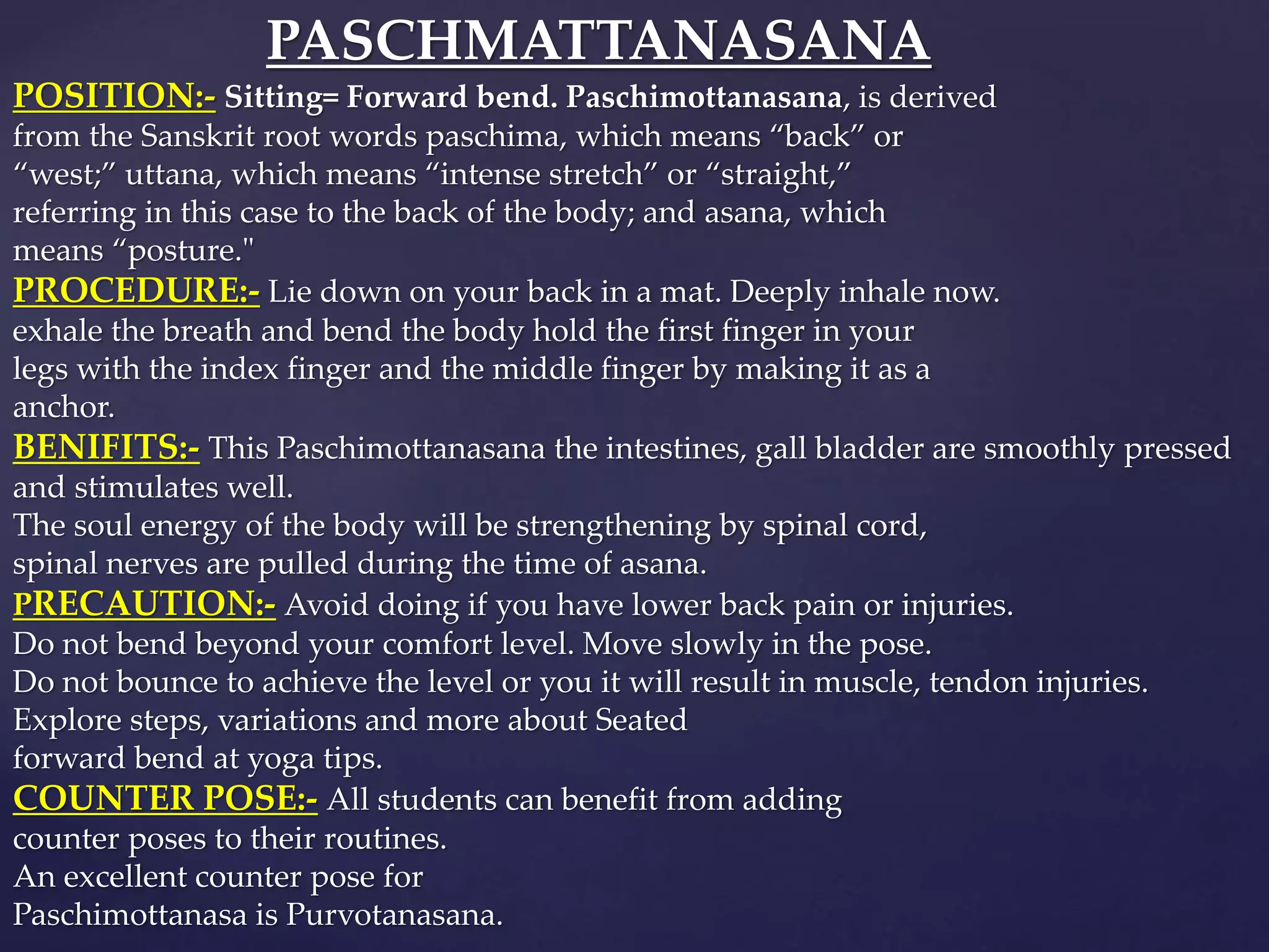 PASCHMATTANASANA
POSITION:- Sitting= Forward bend. Paschimottanasana, is derived
from the Sanskrit root words paschima, which means “back” or
“west;” uttana, which means “intense stretch” or “straight,”
referring in this case to the back of the body; and asana, which
means “posture."
PROCEDURE:- Lie down on your back in a mat. Deeply inhale now.
exhale the breath and bend the body hold the first finger in your
legs with the index finger and the middle finger by making it as a
anchor.
BENIFITS:- This Paschimottanasana the intestines, gall bladder are smoothly pressed
and stimulates well.
The soul energy of the body will be strengthening by spinal cord,
spinal nerves are pulled during the time of asana.
PRECAUTION:- Avoid doing if you have lower back pain or injuries.
Do not bend beyond your comfort level. Move slowly in the pose.
Do not bounce to achieve the level or you it will result in muscle, tendon injuries.
Explore steps, variations and more about Seated
forward bend at yoga tips.
COUNTER POSE:- All students can benefit from adding
counter poses to their routines.
An excellent counter pose for
Paschimottanasa is Purvotanasana.
 