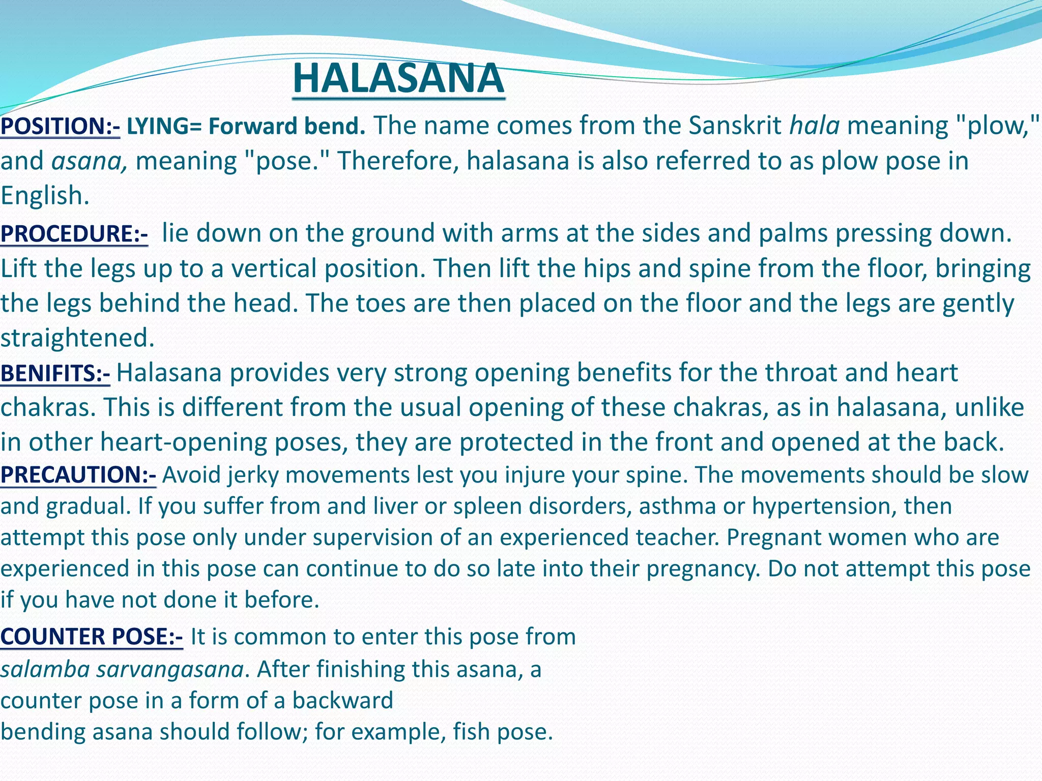 HALASANA
POSITION:- LYING= Forward bend. The name comes from the Sanskrit hala meaning "plow,"
and asana, meaning "pose." Therefore, halasana is also referred to as plow pose in
English.
PROCEDURE:- lie down on the ground with arms at the sides and palms pressing down.
Lift the legs up to a vertical position. Then lift the hips and spine from the floor, bringing
the legs behind the head. The toes are then placed on the floor and the legs are gently
straightened.
BENIFITS:- Halasana provides very strong opening benefits for the throat and heart
chakras. This is different from the usual opening of these chakras, as in halasana, unlike
in other heart-opening poses, they are protected in the front and opened at the back.
PRECAUTION:- Avoid jerky movements lest you injure your spine. The movements should be slow
and gradual. If you suffer from and liver or spleen disorders, asthma or hypertension, then
attempt this pose only under supervision of an experienced teacher. Pregnant women who are
experienced in this pose can continue to do so late into their pregnancy. Do not attempt this pose
if you have not done it before.
COUNTER POSE:- It is common to enter this pose from
salamba sarvangasana. After finishing this asana, a
counter pose in a form of a backward
bending asana should follow; for example, fish pose.
 