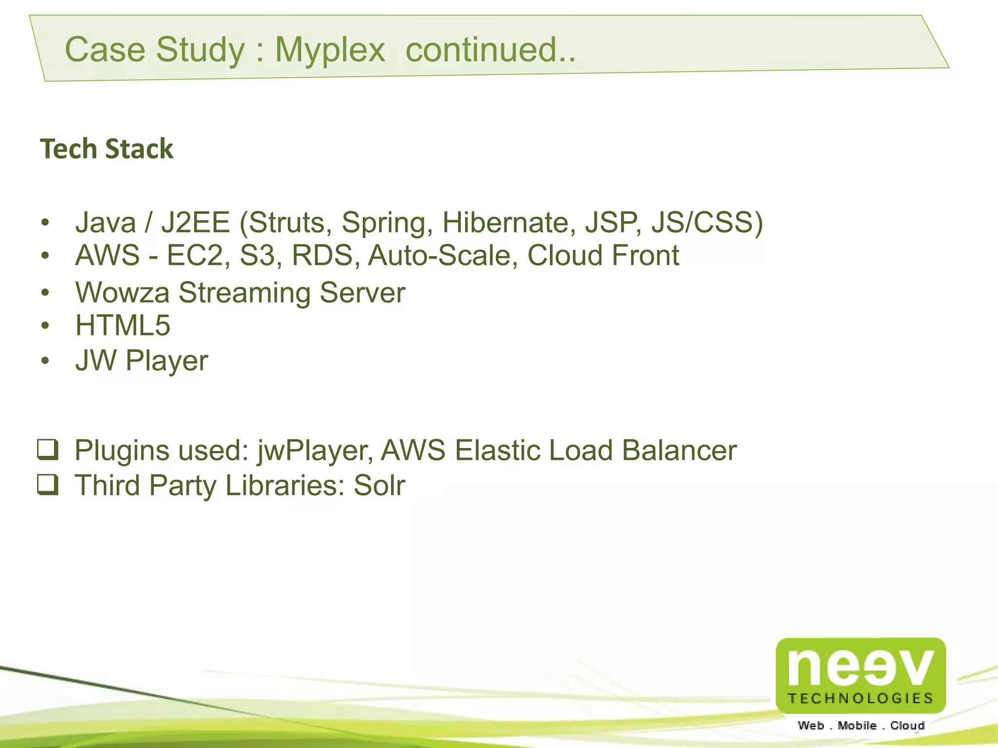 Case Study : Myplex continued..
Tech Stack
• Java / J2EE (Struts, Spring, Hibernate, JSP, JS/CSS)
• AWS - EC2, S3, RDS, Auto-Scale, Cloud Front
• Wowza Streaming Server
• HTML5
• JW Player
 Plugins used: jwPlayer, AWS Elastic Load Balancer
 Third Party Libraries: Solr
 