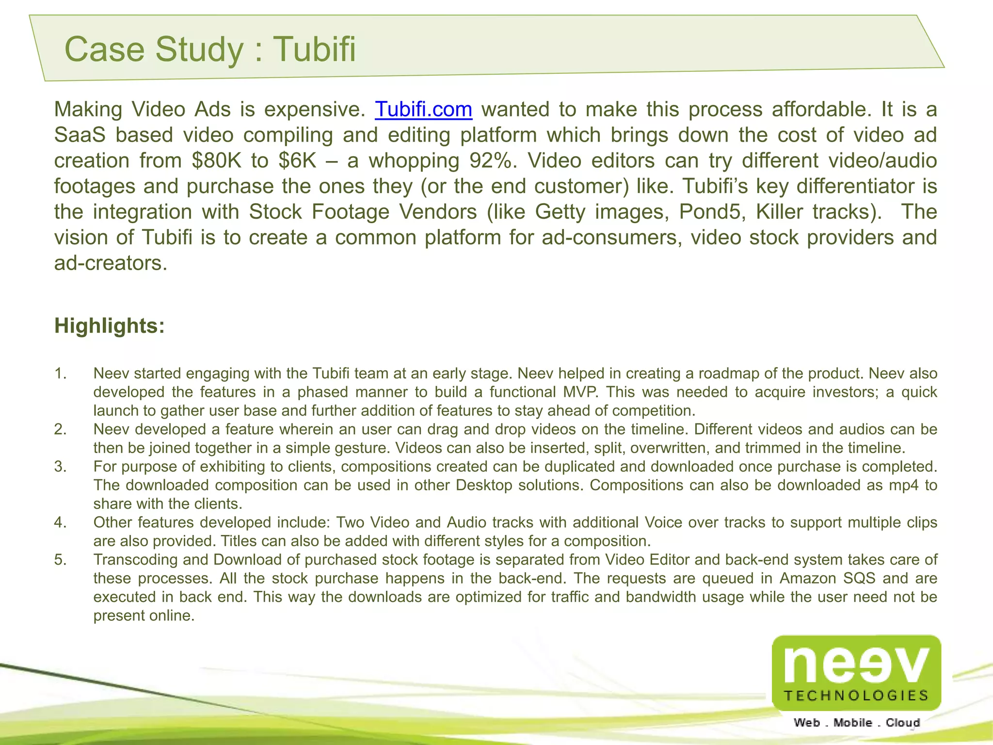 Case Study : Tubifi
Making Video Ads is expensive. Tubifi.com wanted to make this process affordable. It is a SaaS based
video compiling and editing platform which brings down the cost of video ad creation from $80K to
$6K – a whopping 92%. Video editors can try different video/audio footages and purchase the ones
they (or the end customer) like. Tubifi’s key differentiator is the integration with Stock Footage
Vendors (like Getty images, Pond5, Killer tracks). The vision of Tubifi is to create a common platform
for ad-consumers, video stock providers and ad-creators.
Highlights:
1. Neev started engaging with the Tubifi team at an early stage. Neev helped in creating a roadmap of the product. Neev
also developed the features in a phased manner to build a functional MVP. This was needed to acquire investors; a
quick launch to gather user base and further addition of features to stay ahead of competition.
2. Neev developed a feature wherein an user can drag and drop videos on the timeline. Different videos and audios can
be then be joined together in a simple gesture. Videos can also be inserted, split, overwritten, and trimmed in the
timeline.
3. For purpose of exhibiting to clients, compositions created can be duplicated and downloaded once purchase is
completed. The downloaded composition can be used in other Desktop solutions. Compositions can also be
downloaded as mp4 to share with the clients.
4. Other features developed include: Two Video and Audio tracks with additional Voice over tracks to support multiple
clips are also provided. Titles can also be added with different styles for a composition.
5. Transcoding and Download of purchased stock footage is separated from Video Editor and back-end system takes care
of these processes. All the stock purchase happens in the back-end. The requests are queued in Amazon SQS and are
executed in back end. This way the downloads are optimized for traffic and bandwidth usage while the user need not
be present online.
 