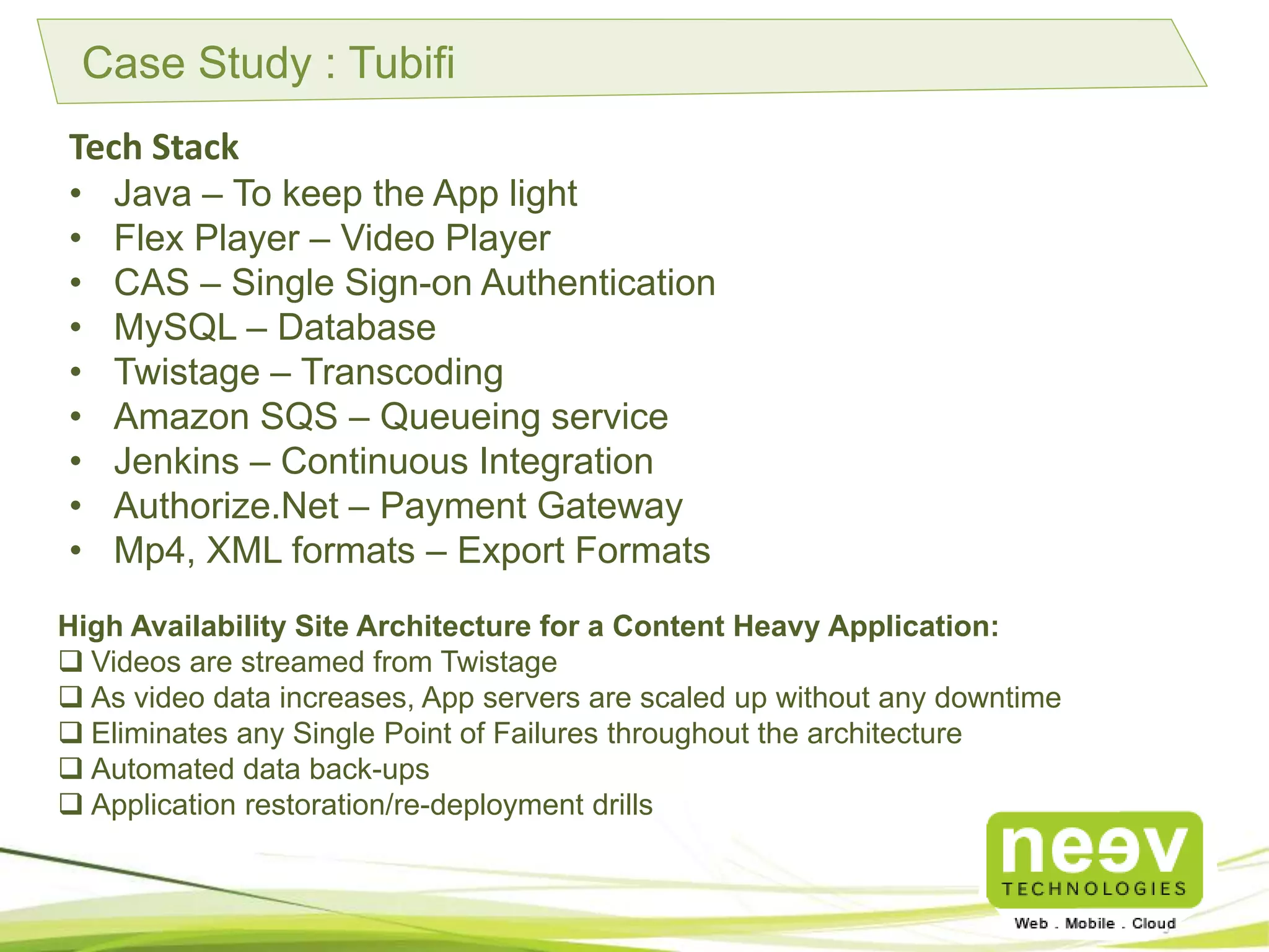 Case Study : Tubifi
Tech Stack
• Java – To keep the App light
• Flex Player – Video Player
• CAS – Single Sign-on Authentication
• MySQL – Database
• Twistage – Transcoding
• Amazon SQS – Queueing service
• Jenkins – Continuous Integration
• Authorize.Net – Payment Gateway
• Mp4, XML formats – Export Formats
High Availability Site Architecture for a Content Heavy Application:
 Videos are streamed from Twistage.
 As video data increases, App servers are scaled up without any downtime.
 Eliminates any Single Point of Failures throughout the architecture.
 Automated data back-ups.
 Application restoration/re-deployment drills.
 