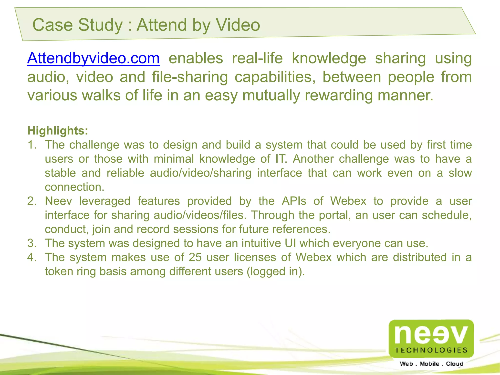 Case Study : Attend by Video
Attendbyvideo.com enables real-life knowledge sharing using audio,
video and file-sharing capabilities, between people from various
walks of life in an easy mutually rewarding manner.
Highlights:
1. The challenge was to design and build a system that could be used by first time users or
those with minimal knowledge of IT. Another challenge was to have a stable and reliable
audio/video/sharing interface that can work even on a slow connection.
2. Neev leveraged features provided by the APIs of Webex to provide a user interface for
sharing audio/videos/files. Through the portal, an user can schedule, conduct, join and
record sessions for future references.
3. The system was designed to have an intuitive UI which everyone can use.
4. The system makes use of 25 user licenses of Webex which are distributed in a token ring
basis among different users (logged in).
 
