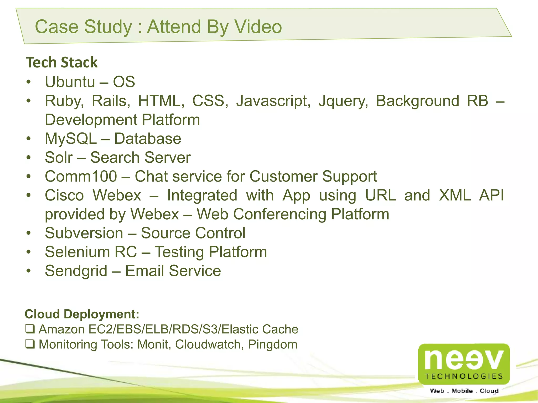 Case Study : Attend By Video
Tech Stack
• Ubuntu – OS
• Ruby, Rails, HTML, CSS, Javascript, Jquery, Background RB –
Development Platform
• MySQL – Database
• Solr – Search Server
• Comm100 – Chat service for Customer Support
• Cisco Webex – Integrated with App using URL and XML API
provided by Webex – Web Conferencing Platform
• Subversion – Source Control
• Selenium RC – Testing Platform
• Sendgrid – Email Service
Cloud Deployment:
Amazon EC2/EBS/ELB/RDS/S3/Elastic Cache.
Monitoring Tools: Monit, Cloudwatch, Pingdom.
 