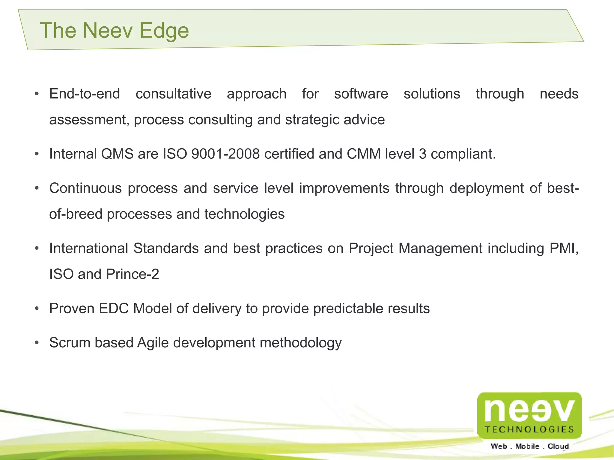 • End-to-end consultative approach for software solutions through needs assessment,
process consulting and strategic advice.
• Internal QMS are ISO 9001-2008 certified and CMM level 3 compliant.
• Continuous process and service level improvements through deployment of best-of-
breed processes and technologies.
• International Standards and best practices on Project Management including PMI, ISO
and Prince-2.
• Proven EDC Model of delivery to provide predictable results.
• Scrum based Agile development methodology.
The Neev Edge
 