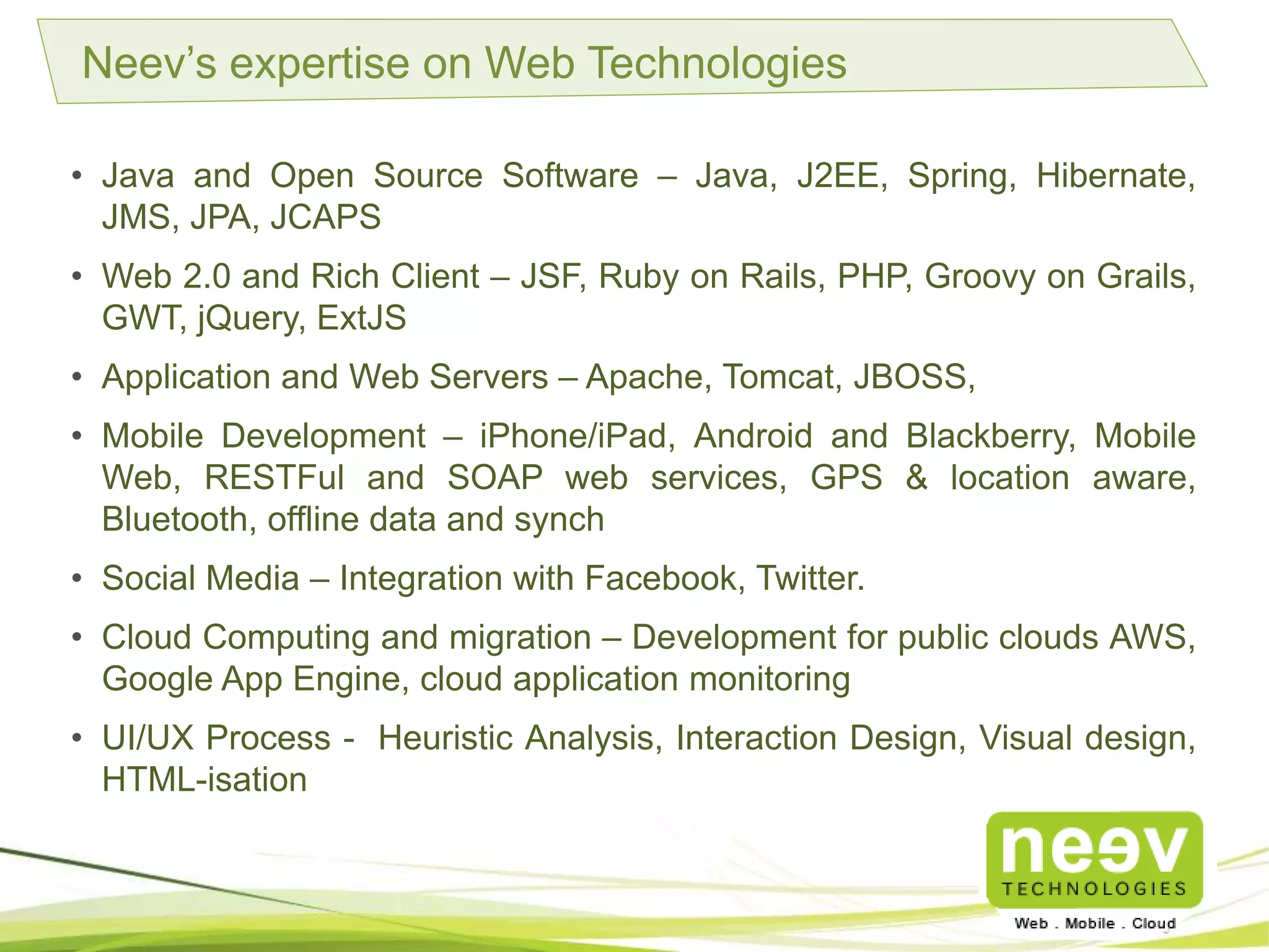• Java and Open Source Software – Java, J2EE, Spring, Hibernate, JMS, JPA,
JCAPS.
• Web 2.0 and Rich Client – JSF, Ruby on Rails, PHP, Groovy on Grails, GWT,
jQuery, ExtJS.
• Application and Web Servers – Apache, Tomcat, JBOSS.
• Mobile Development – iPhone/iPad, Android and Blackberry, Mobile Web,
RESTFul and SOAP web services, GPS & location aware, Bluetooth, offline
data and synch.
• Social Media – Integration with Facebook, Twitter.
• Cloud Computing and migration – Development for public clouds AWS,
Google App Engine, cloud application monitoring.
• UI/UX Process - Heuristic Analysis, Interaction Design, Visual design, HTML-
isation.
Neev’s expertise on Web Technologies
 