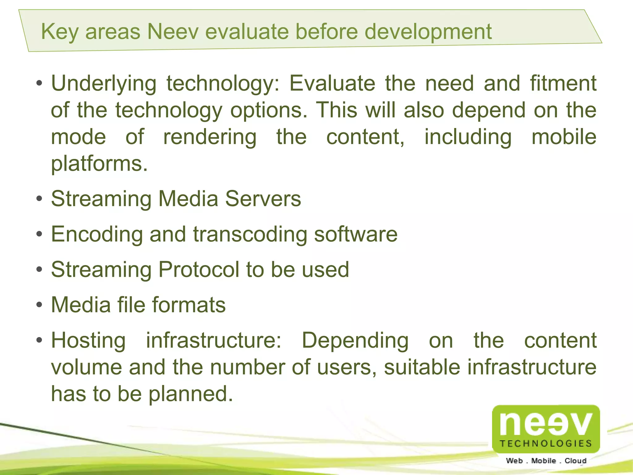 Key areas Neev evaluate before development
• Underlying technology: Evaluate the need and fitment of
the technology options. This will also depend on the mode
of rendering the content, including mobile platforms.
• Streaming Media Servers.
• Encoding and transcoding software.
• Streaming Protocol to be used.
• Media file formats.
• Hosting infrastructure: Depending on the content volume
and the number of users, suitable infrastructure has to be
planned.
 
