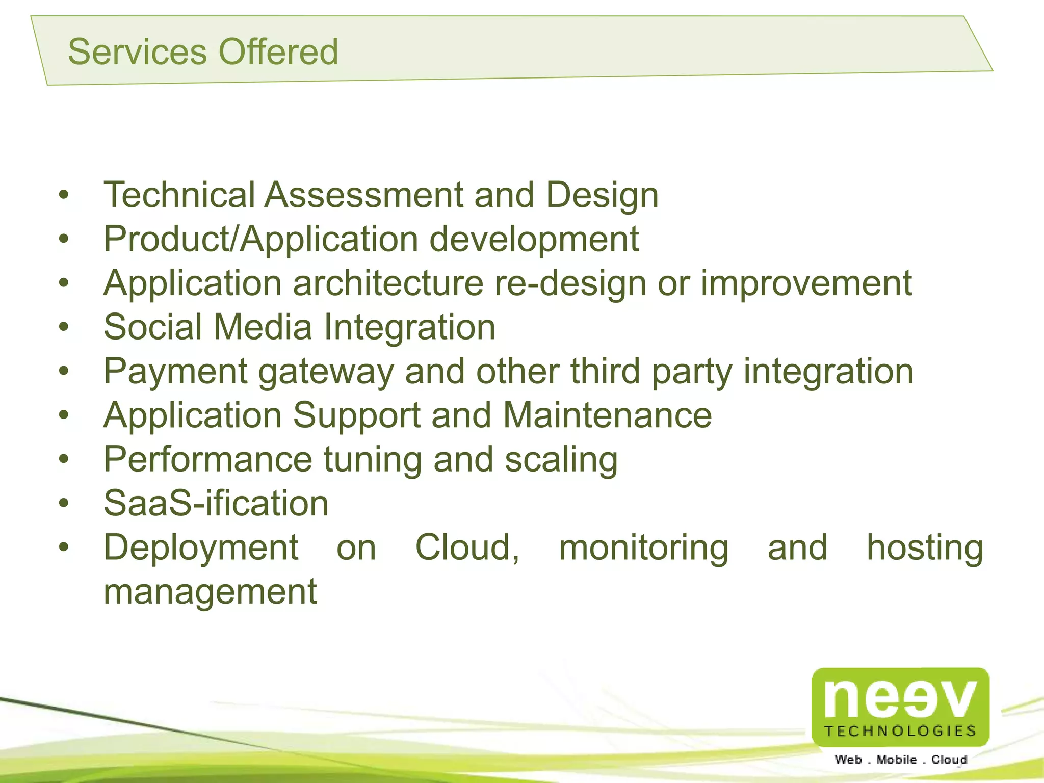 Services Offered
• Technical Assessment and Design
• Product/Application development
• Application architecture re-design or improvement
• Social Media Integration
• Payment gateway and other third party integration
• Application Support and Maintenance
• Performance tuning and scaling
• SaaS-ification
• Deployment on Cloud, monitoring and hosting management
 