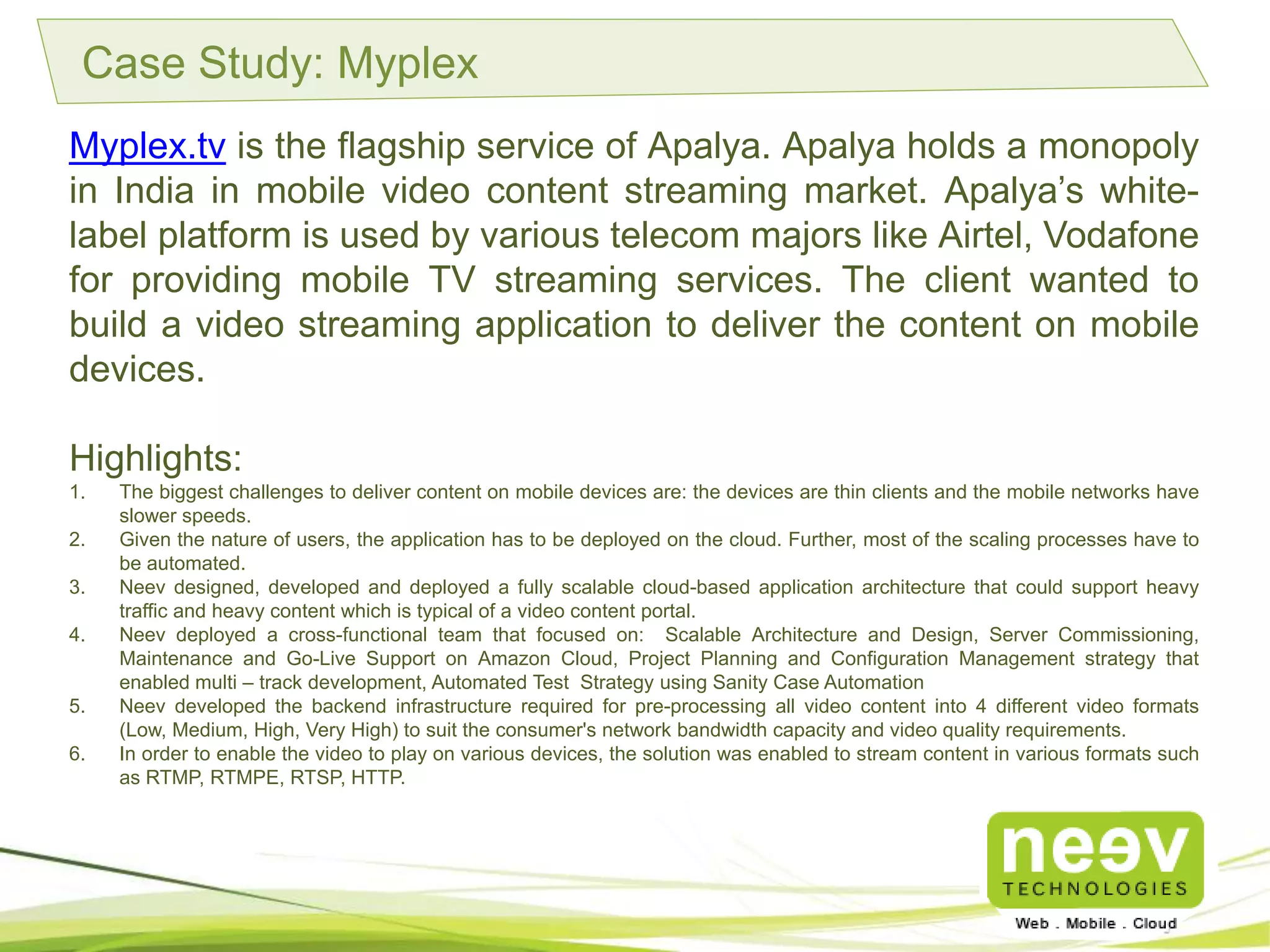 Case Study: Myplex
Myplex.tv is the flagship service of Apalya. Apalya holds a monopoly in
India in mobile video content streaming market. Apalya’s white-label
platform is used by various telecom majors like Airtel, Vodafone for
providing mobile TV streaming services. The client wanted to build a video
streaming application to deliver the content on mobile devices.
Highlights:
1. The biggest challenges to deliver content on mobile devices are: the devices are thin clients and the mobile
networks have slower speeds.
2. Given the nature of users, the application has to be deployed on the cloud. Further, most of the scaling processes
have to be automated.
3. Neev designed, developed and deployed a fully scalable cloud-based application architecture that could support
heavy traffic and heavy content which is typical of a video content portal.
4. Neev deployed a cross-functional team that focused on: Scalable Architecture and Design, Server
Commissioning, Maintenance and Go-Live Support on Amazon Cloud, Project Planning and Configuration
Management strategy that enabled multi – track development, Automated Test Strategy using Sanity Case
Automation.
5. Neev developed the backend infrastructure required for pre-processing all video content into 4 different video
formats (Low, Medium, High, Very High) to suit the consumer's network bandwidth capacity and video quality
requirements.
6. In order to enable the video to play on various devices, the solution was enabled to stream content in various
formats such as RTMP, RTMPE, RTSP, HTTP.
 