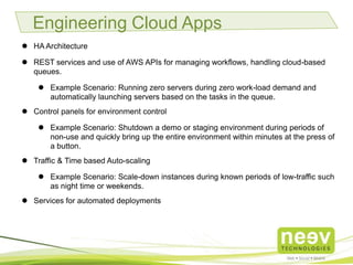 • HA Architecture.
• REST services and use of AWS APIs for managing workflows, handling cloud-
based queues.
• Example Scenario: Running zero servers during zero work-load demand
and automatically launching servers based on the tasks in the queue.
• Control panels for environment control.
• Example Scenario: Shutdown a demo or staging environment during
periods of non-use and quickly bring up the entire environment within
minutes at the press of a button.
• Traffic & Time based Auto-scaling.
• Example Scenario: Scale-down instances during known periods of low-
traffic such as night time or weekends.
• Services for automated deployments.
Engineering Cloud Apps
 