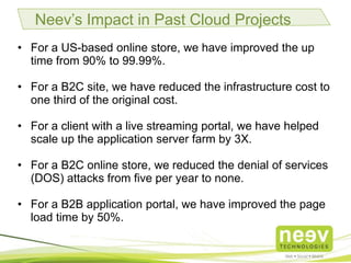 Neev’s Impact in Past Cloud Projects
• For a US-based online store, we have improved the up time
from 90% to 99.99%.
• For a B2C site, we have reduced the infrastructure cost to one
third of the original cost.
• For a client with a live streaming portal, we have helped scale
up the application server farm by 3X.
• For a B2C online store, we reduced the denial of services (DOS)
attacks from five per year to none.
• For a B2B application portal, we have improved the page load
time by 50%.
 
