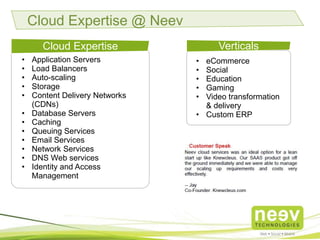 • Retail
• eCommerce
• Social
• Education
• Gaming
• Video transformation
& delivery
• Custom ERP
• Marketing
Domains
Cloud Expertise @ Neev
• Application Servers
• Load Balancers
• Auto-scaling
• Storage
• Content Delivery Networks
(CDNs)
• Database Servers
• Caching
• Queuing Services
• Email Services
• Network Services
• DNS Web services
• Identity and Access
Management
Cloud Expertise
 