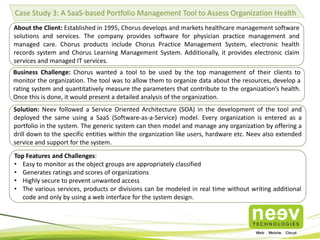 Case Study 3: A SaaS-based Portfolio Management Tool to Assess Organization Health
About the Client: Established in 1995, Chorus develops and markets healthcare management software
solutions and services. The company provides software for physician practice management and
managed care. Chorus products include Chorus Practice Management System, electronic health
records system and Chorus Learning Management System. Additionally, it provides electronic claim
services and managed IT services.
Business Challenge: Chorus wanted a tool to be used by the top management of their clients to
monitor the organization. The tool was to allow them to organize data about the resources, develop a
rating system and quantitatively measure the parameters that contribute to the organization’s health.
Once this is done, it would present a detailed analysis of the organization.

Solution: Neev followed a Service Oriented Architecture (SOA) in the development of the tool and
deployed the same using a SaaS (Software-as-a-Service) model. Every organization is entered as a
portfolio in the system. The generic system can then model and manage any organization by offering a
drill down to the specific entities within the organization like users, hardware etc. Neev also extended
service and support for the system.
Top Features and Challenges:
• Easy to monitor as the object groups are appropriately classified
• Generates ratings and scores of organizations
• Highly secure to prevent unwanted access
• The various services, products or divisions can be modeled in real time without writing additional
code and only by using a web interface for the system design.

 