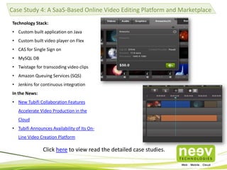 Case Study 4: A SaaS-Based Online Video Editing Platform and Marketplace
Technology Stack:
• Custom built application on Java
• Custom built video player on Flex

• CAS for Single Sign on
• MySQL DB
• Twistage for transcoding video clips
• Amazon Queuing Services (SQS)
• Jenkins for continuous integration
In the News:
• New Tubifi Collaboration Features

Accelerate Video Production in the
Cloud
• Tubifi Announces Availability of Its OnLine Video Creation Platform

Click here to view read the detailed case studies.

 